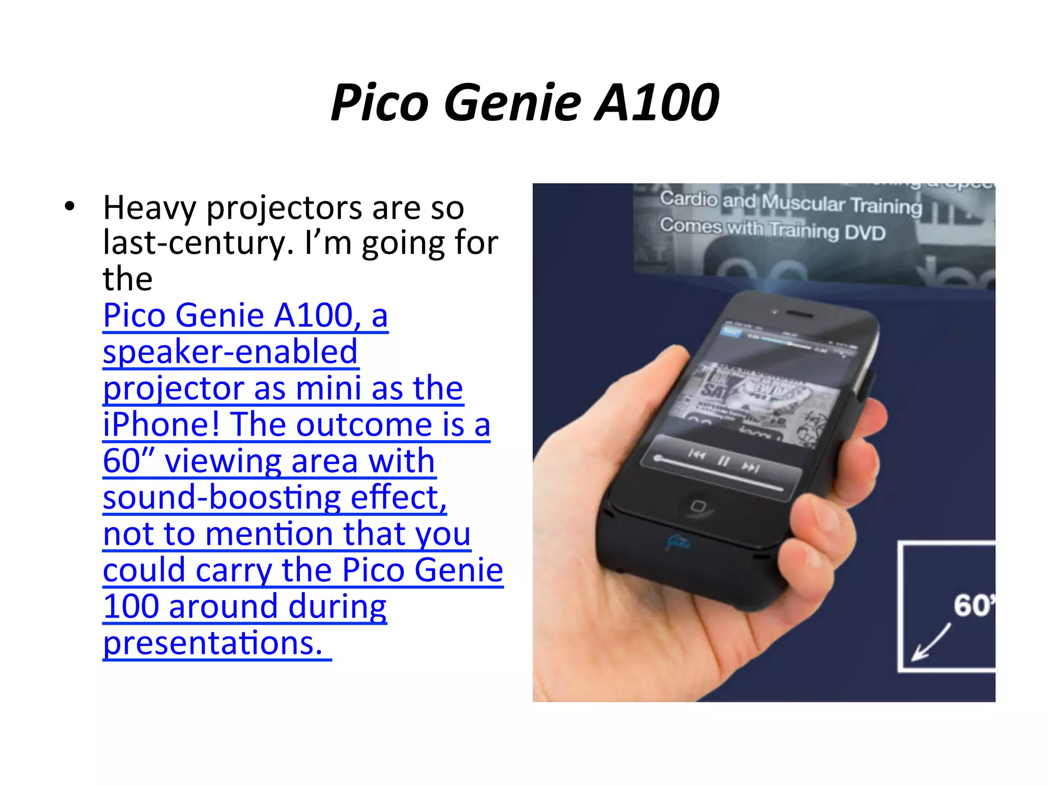 • 

	
  
Pico	
  Genie	
  A100	
  
	
  
Heavy	
  projectors	
  are	
  so	
  

last-­‐century.	
  I’m	
  going	
  for	
  
the	
  
Pico	
  Genie	
  A100,	
  a	
  
speaker-­‐enabled	
  
projector	
  as	
  mini	
  as	
  the	
  
iPhone!	
  The	
  outcome	
  is	
  a	
  
60″₺	
  viewing	
  area	
  with	
  
sound-­‐boos(ng	
  eﬀect,	
  
not	
  to	
  men(on	
  that	
  you	
  
could	
  carry	
  the	
  Pico	
  Genie	
  
100	
  around	
  during	
  
presenta(ons.	
  	
  

 