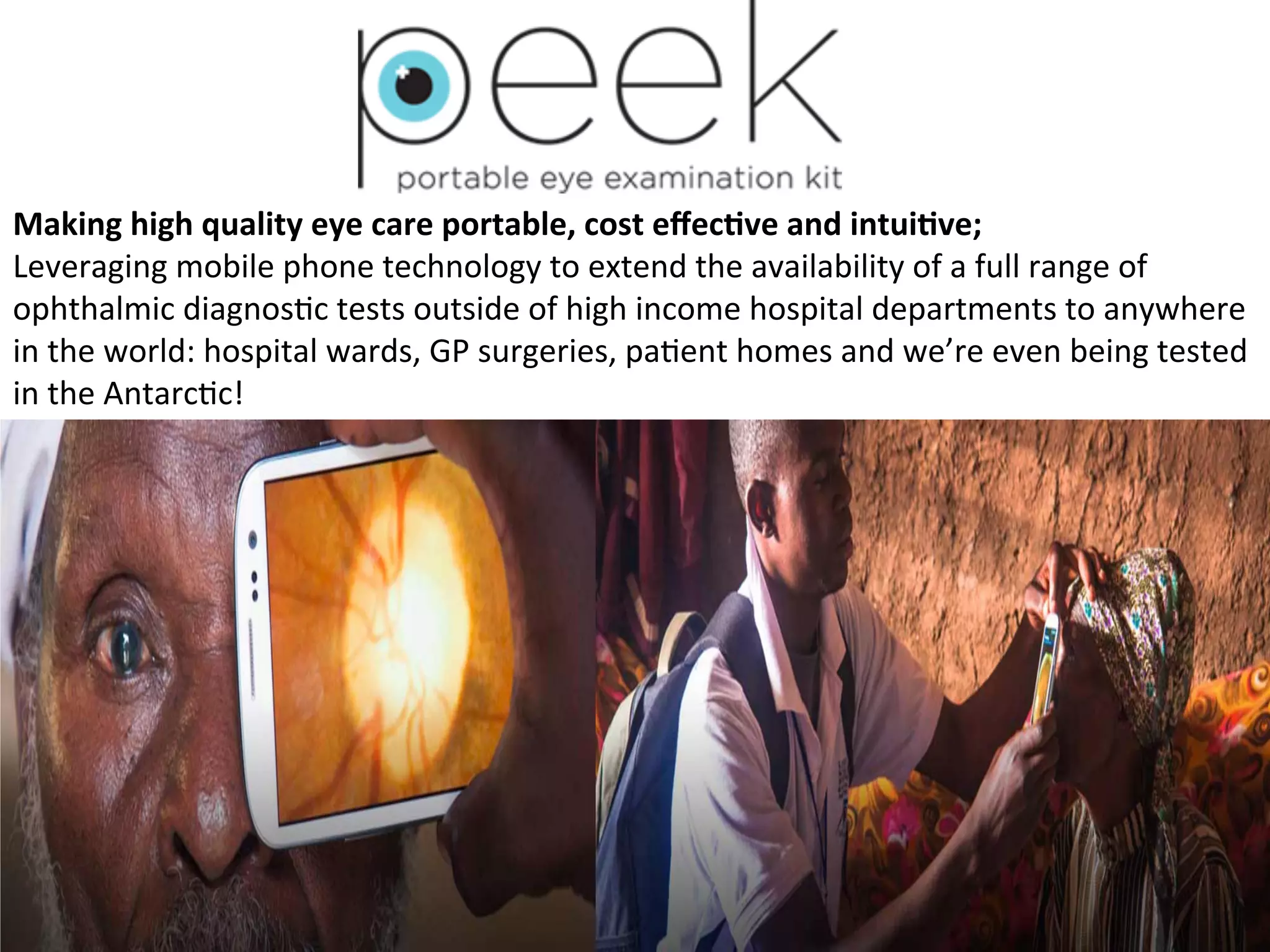Making	
  high	
  quality	
  eye	
  care	
  portable,	
  cost	
  eﬀec7ve	
  and	
  intui7ve;	
  
Leveraging	
  mobile	
  phone	
  technology	
  to	
  extend	
  the	
  availability	
  of	
  a	
  full	
  range	
  of	
  
ophthalmic	
  diagnos(c	
  tests	
  outside	
  of	
  high	
  income	
  hospital	
  departments	
  to	
  anywhere	
  
in	
  the	
  world:	
  hospital	
  wards,	
  GP	
  surgeries,	
  pa(ent	
  homes	
  and	
  we’re	
  even	
  being	
  tested	
  
in	
  the	
  Antarc(c!	
  

 
