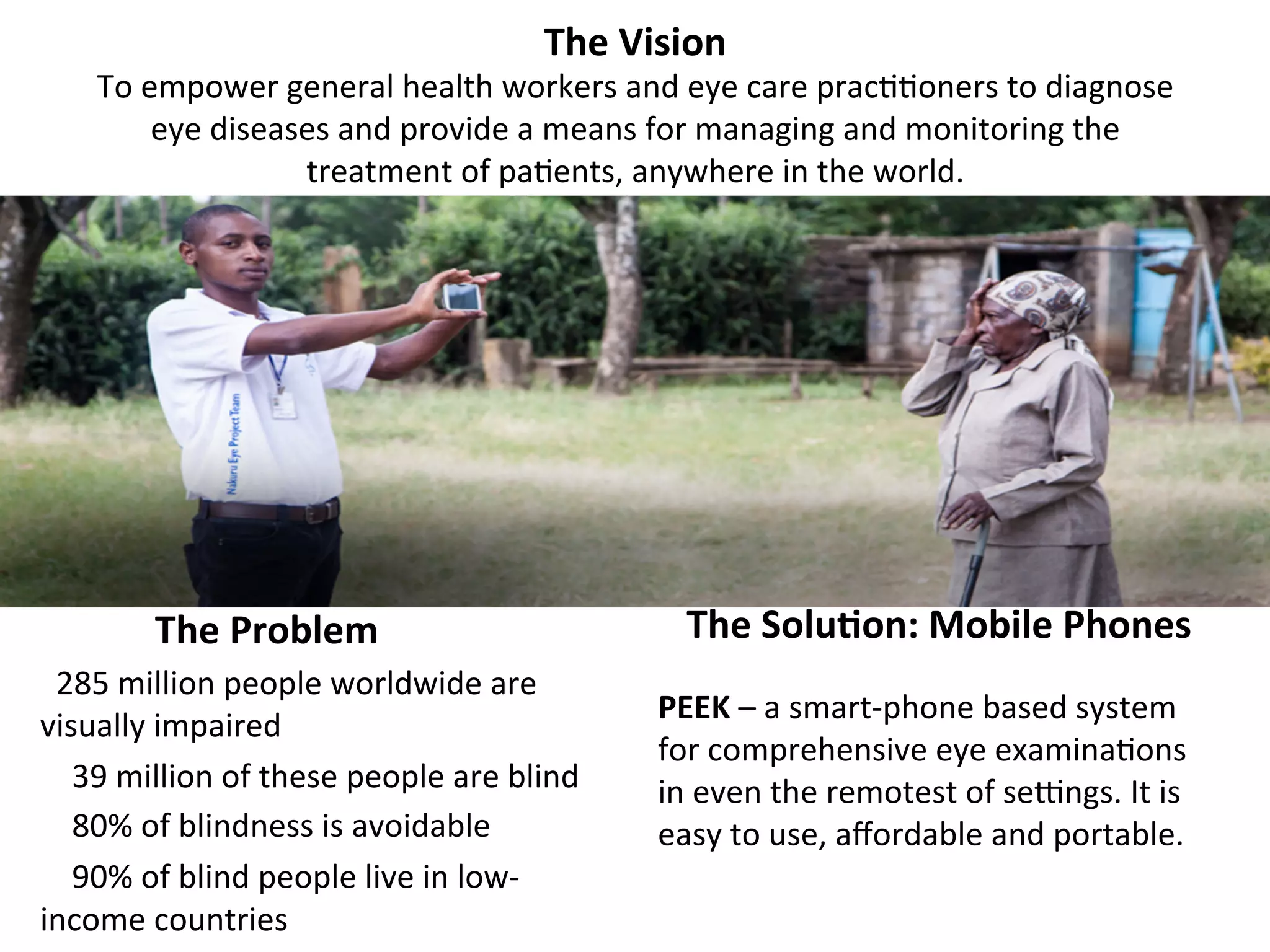 The	
  Vision	
  

To	
  empower	
  general	
  health	
  workers	
  and	
  eye	
  care	
  prac((oners	
  to	
  diagnose	
  
eye	
  diseases	
  and	
  provide	
  a	
  means	
  for	
  managing	
  and	
  monitoring	
  the	
  
treatment	
  of	
  pa(ents,	
  anywhere	
  in	
  the	
  world.	
  
	
  

	
  	
  	
  	
  	
  	
  	
  	
  	
  	
  	
  	
  The	
  Problem	
  
	
  	
  285	
  million	
  people	
  worldwide	
  are	
  
visually	
  impaired	
  
	
  	
  	
  	
  39	
  million	
  of	
  these	
  people	
  are	
  blind	
  
	
  	
  	
  	
  80%	
  of	
  blindness	
  is	
  avoidable	
  
	
  	
  	
  	
  90%	
  of	
  blind	
  people	
  live	
  in	
  low-­‐
income	
  countries	
  

	
  	
  	
  The	
  Solu7on:	
  Mobile	
  Phones	
  
PEEK	
  –	
  a	
  smart-­‐phone	
  based	
  system	
  
for	
  comprehensive	
  eye	
  examina(ons	
  
in	
  even	
  the	
  remotest	
  of	
  segngs.	
  It	
  is	
  
easy	
  to	
  use,	
  aﬀordable	
  and	
  portable.	
  

 