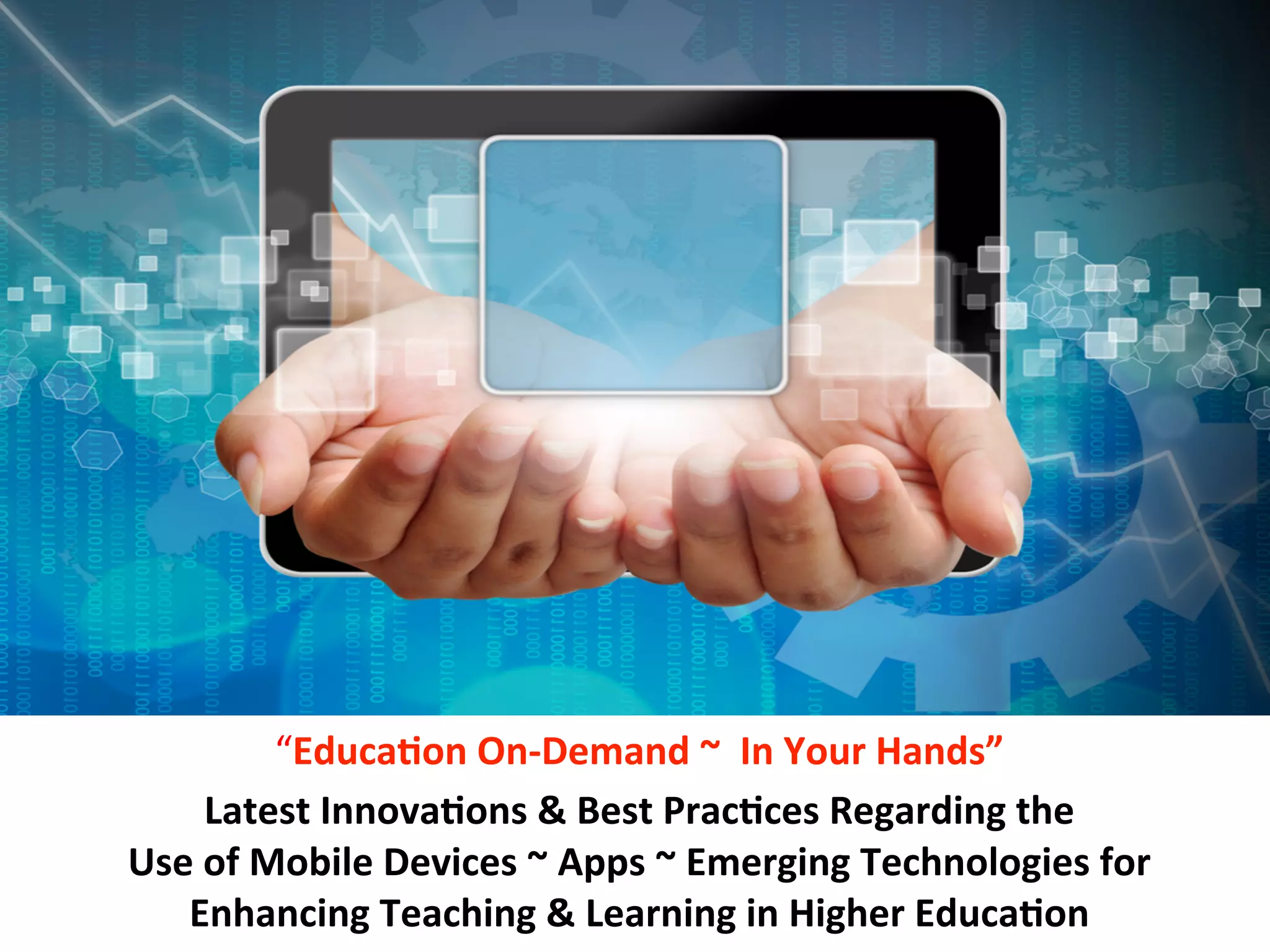 eReaders	
  

SmartPhones	
  

Tablets	
  

	
  	
  	
  	
  Apps	
  

“Educa7on	
  On-­‐Demand	
  ~	
  	
  In	
  Your	
  Hands”	
  
Latest	
  Innova7ons	
  &	
  Best	
  Prac7ces	
  Regarding	
  the	
  	
  
Use	
  of	
  Mobile	
  Devices	
  ~	
  Apps	
  ~	
  Emerging	
  Technologies	
  for	
  	
  
Enhancing	
  Teaching	
  &	
  Learning	
  in	
  Higher	
  Educa7on	
  

 