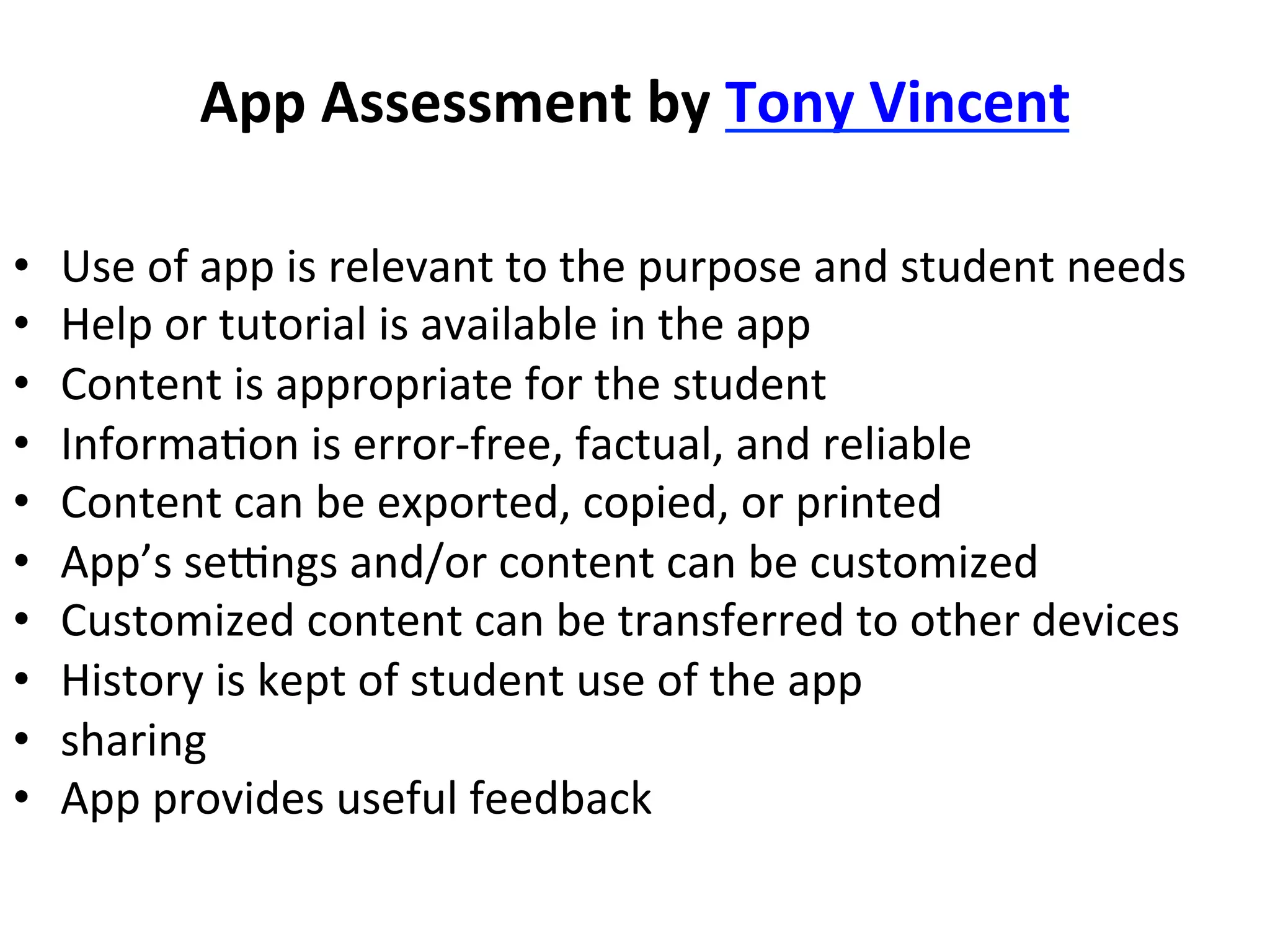 App	
  Assessment	
  by	
  Tony	
  Vincent	
  
• 
• 
• 
• 
• 
• 
• 
• 
• 
• 

Use	
  of	
  app	
  is	
  relevant	
  to	
  the	
  purpose	
  and	
  student	
  needs	
  
Help	
  or	
  tutorial	
  is	
  available	
  in	
  the	
  app	
  
Content	
  is	
  appropriate	
  for	
  the	
  student	
  
Informa(on	
  is	
  error-­‐free,	
  factual,	
  and	
  reliable	
  
Content	
  can	
  be	
  exported,	
  copied,	
  or	
  printed	
  
App’s	
  segngs	
  and/or	
  content	
  can	
  be	
  customized	
  
Customized	
  content	
  can	
  be	
  transferred	
  to	
  other	
  devices	
  
History	
  is	
  kept	
  of	
  student	
  use	
  of	
  the	
  app	
  
sharing	
  
App	
  provides	
  useful	
  feedback	
  

 