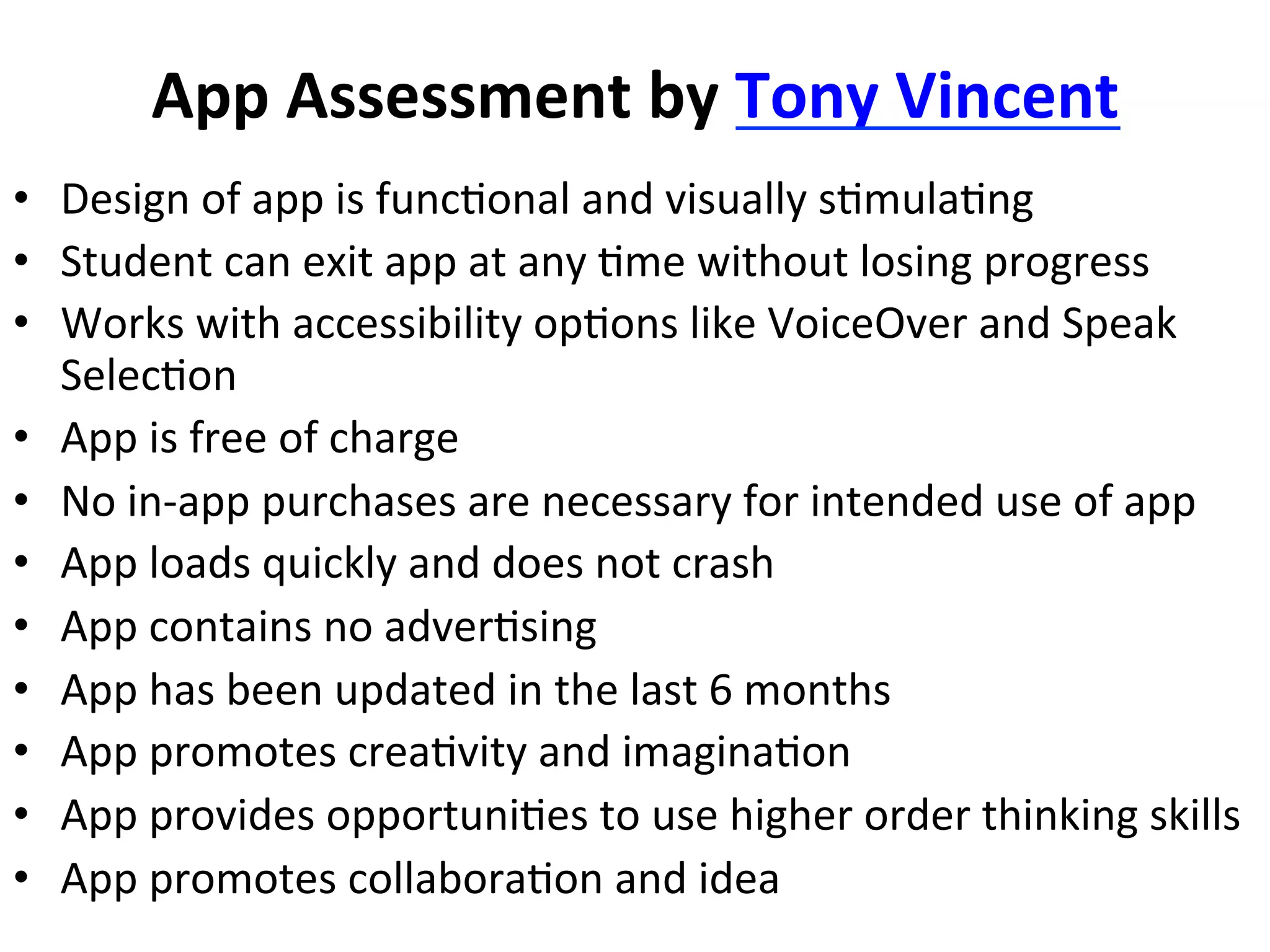 App	
  Assessment	
  by	
  Tony	
  Vincent	
  
•  Design	
  of	
  app	
  is	
  func(onal	
  and	
  visually	
  s(mula(ng	
  
•  Student	
  can	
  exit	
  app	
  at	
  any	
  (me	
  without	
  losing	
  progress	
  
•  Works	
  with	
  accessibility	
  op(ons	
  like	
  VoiceOver	
  and	
  Speak	
  
Selec(on	
  
•  App	
  is	
  free	
  of	
  charge	
  
•  No	
  in-­‐app	
  purchases	
  are	
  necessary	
  for	
  intended	
  use	
  of	
  app	
  
•  App	
  loads	
  quickly	
  and	
  does	
  not	
  crash	
  
•  App	
  contains	
  no	
  adver(sing	
  
•  App	
  has	
  been	
  updated	
  in	
  the	
  last	
  6	
  months	
  
•  App	
  promotes	
  crea(vity	
  and	
  imagina(on	
  
•  App	
  provides	
  opportuni(es	
  to	
  use	
  higher	
  order	
  thinking	
  skills	
  
•  App	
  promotes	
  collabora(on	
  and	
  idea	
  	
  

 