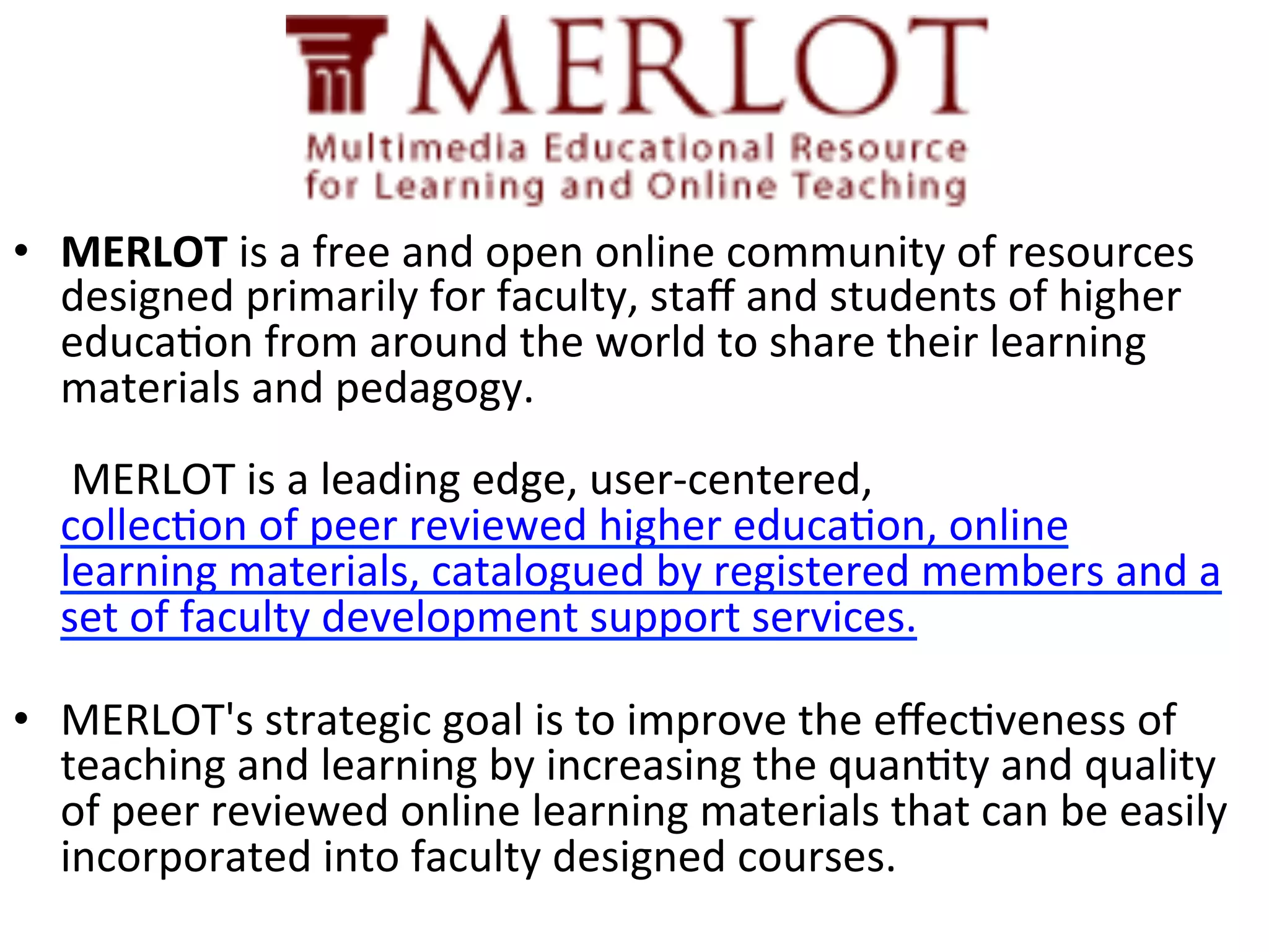 •  MERLOT	
  is	
  a	
  free	
  and	
  open	
  online	
  community	
  of	
  resources	
  
designed	
  primarily	
  for	
  faculty,	
  staﬀ	
  and	
  students	
  of	
  higher	
  
educa(on	
  from	
  around	
  the	
  world	
  to	
  share	
  their	
  learning	
  
materials	
  and	
  pedagogy.	
  	
  	
  
	
  
	
  MERLOT	
  is	
  a	
  leading	
  edge,	
  user-­‐centered,
collec(on	
  of	
  peer	
  reviewed	
  higher	
  educa(on,	
  online	
  
learning	
  materials,	
  catalogued	
  by	
  registered	
  members	
  and	
  a	
  
set	
  of	
  faculty	
  development	
  support	
  services.	
  
	
  
•  MERLOT's	
  strategic	
  goal	
  is	
  to	
  improve	
  the	
  eﬀec(veness	
  of	
  
teaching	
  and	
  learning	
  by	
  increasing	
  the	
  quan(ty	
  and	
  quality	
  
of	
  peer	
  reviewed	
  online	
  learning	
  materials	
  that	
  can	
  be	
  easily	
  
incorporated	
  into	
  faculty	
  designed	
  courses.	
  	
  

 