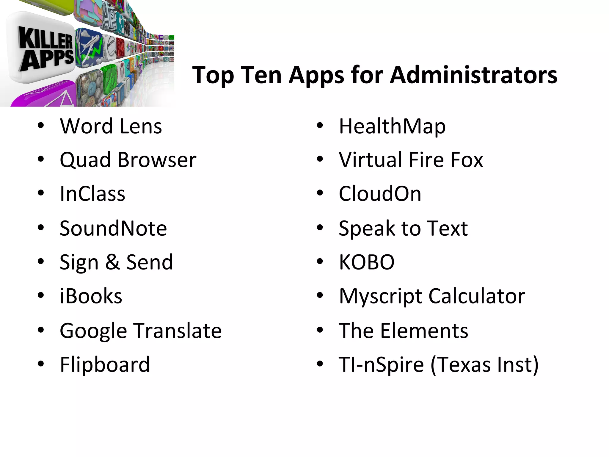  	
  	
  	
  	
  	
  	
  	
  	
  	
  	
  	
  	
  	
  	
  	
  
	
  	
  	
  	
  	
  	
  	
  	
  	
  	
  	
  	
  	
  	
  	
  	
  	
  	
  	
  	
  	
  	
  	
  Top	
  Ten	
  Apps	
  for	
  Administrators	
  
• 
• 
• 
• 
• 
• 
• 
• 

Word	
  Lens	
  
Quad	
  Browser	
  
InClass	
  
SoundNote	
  
Sign	
  &	
  Send	
  
iBooks	
  
Google	
  Translate	
  
Flipboard	
  

• 
• 
• 
• 
• 
• 
• 
• 

HealthMap	
  
Virtual	
  Fire	
  Fox	
  
CloudOn	
  
Speak	
  to	
  Text	
  
KOBO	
  
Myscript	
  Calculator	
  
The	
  Elements	
  
TI-­‐nSpire	
  (Texas	
  Inst)	
  

 