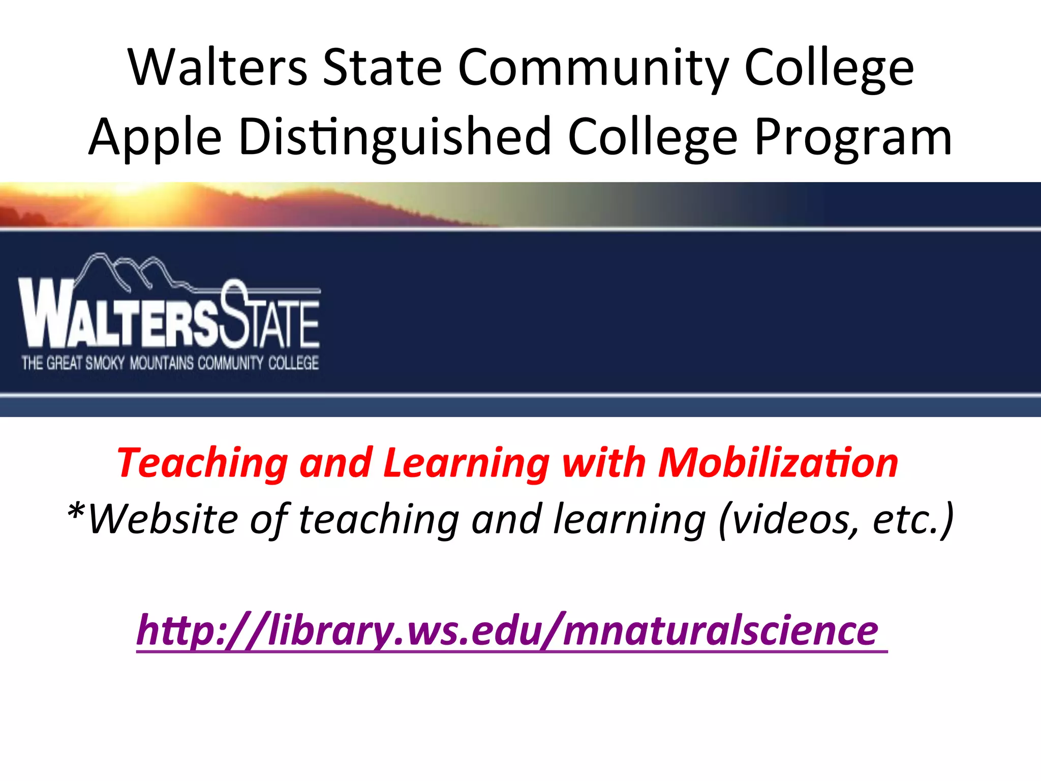 Walters	
  State	
  Community	
  College	
  
Apple	
  Dis(nguished	
  College	
  Program	
  

	
  	
  	
  	
  	
  
	
  
	
  	
  	
  	
  	
  Teaching	
  and	
  Learning	
  with	
  Mobiliza7on	
  
*Website	
  of	
  teaching	
  and	
  learning	
  (videos,	
  etc.)	
  
	
  
	
  	
  	
  	
  	
  	
  	
  hDp://library.ws.edu/mnaturalscience	
  	
  
	
  

 