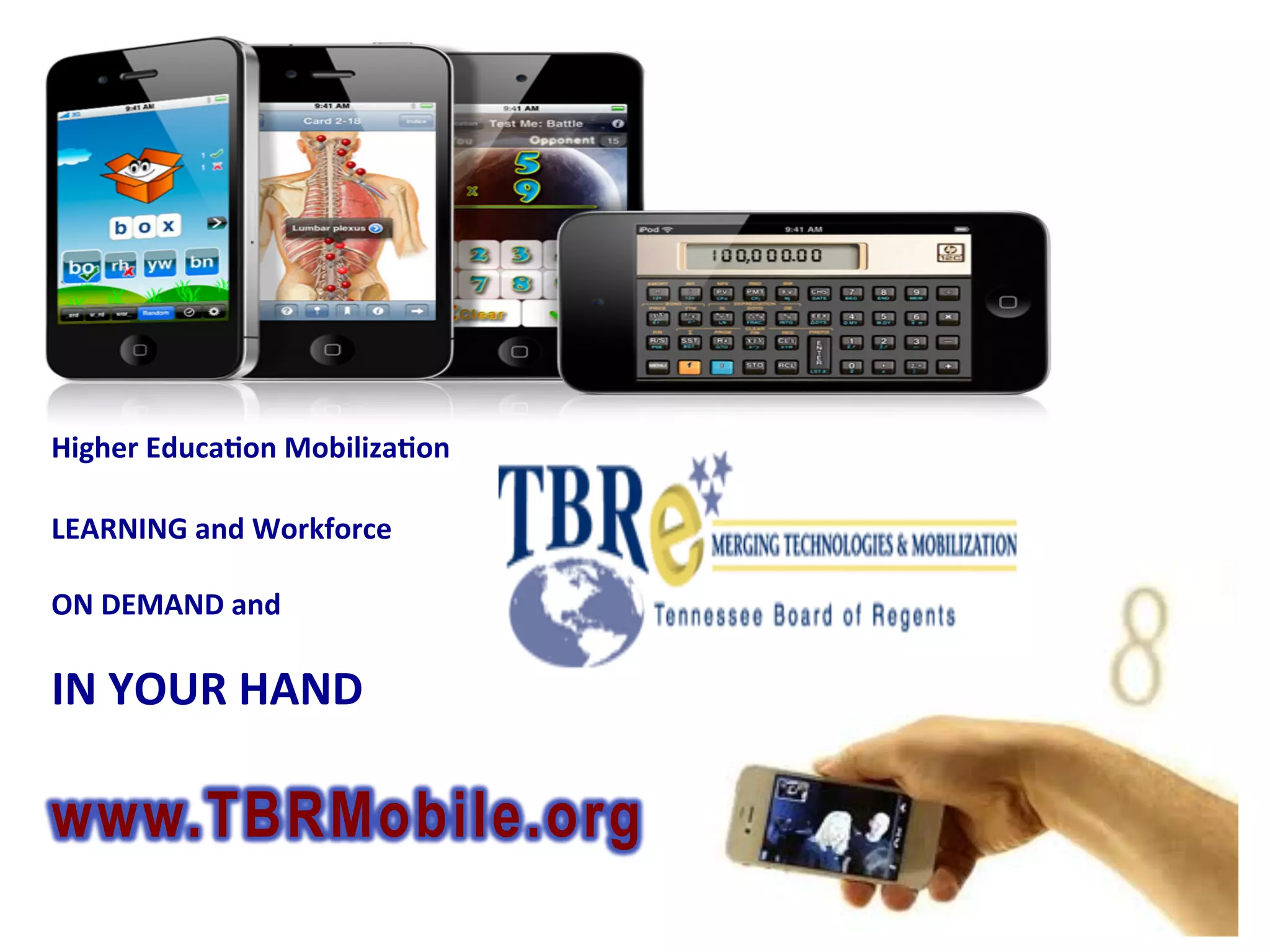  
Higher	
  Educa7on	
  Mobiliza7on	
  	
  

	
  

LEARNING	
  and	
  Workforce	
  	
  
	
  
ON	
  DEMAND	
  and	
  	
  
	
  

IN	
  YOUR	
  HAND	
  
	
  

www.TBRMobile.org
	
  

 