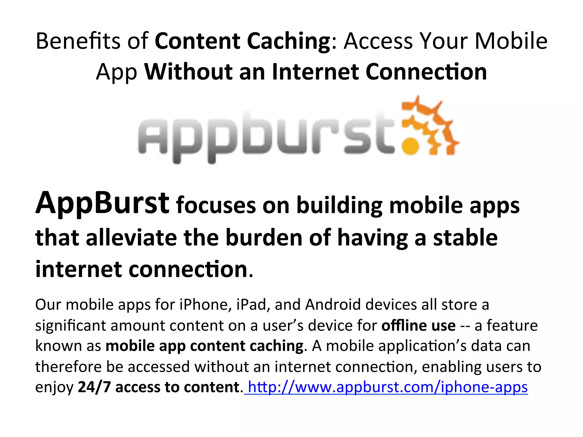 Beneﬁts	
  of	
  Content	
  Caching:	
  Access	
  Your	
  Mobile	
  
App	
  Without	
  an	
  Internet	
  Connec7on	
  

AppBurst	
  focuses	
  on	
  building	
  mobile	
  apps	
  
that	
  alleviate	
  the	
  burden	
  of	
  having	
  a	
  stable	
  
internet	
  connec7on.	
  	
  

Our	
  mobile	
  apps	
  for	
  iPhone,	
  iPad,	
  and	
  Android	
  devices	
  all	
  store	
  a	
  
signiﬁcant	
  amount	
  content	
  on	
  a	
  user’s	
  device	
  for	
  oﬄine	
  use	
  -­‐-­‐	
  a	
  feature	
  
known	
  as	
  mobile	
  app	
  content	
  caching.	
  A	
  mobile	
  applica(on’s	
  data	
  can	
  
therefore	
  be	
  accessed	
  without	
  an	
  internet	
  connec(on,	
  enabling	
  users	
  to	
  
enjoy	
  24/7	
  access	
  to	
  content.	
  hip://www.appburst.com/iphone-­‐apps	
  

	
  

 