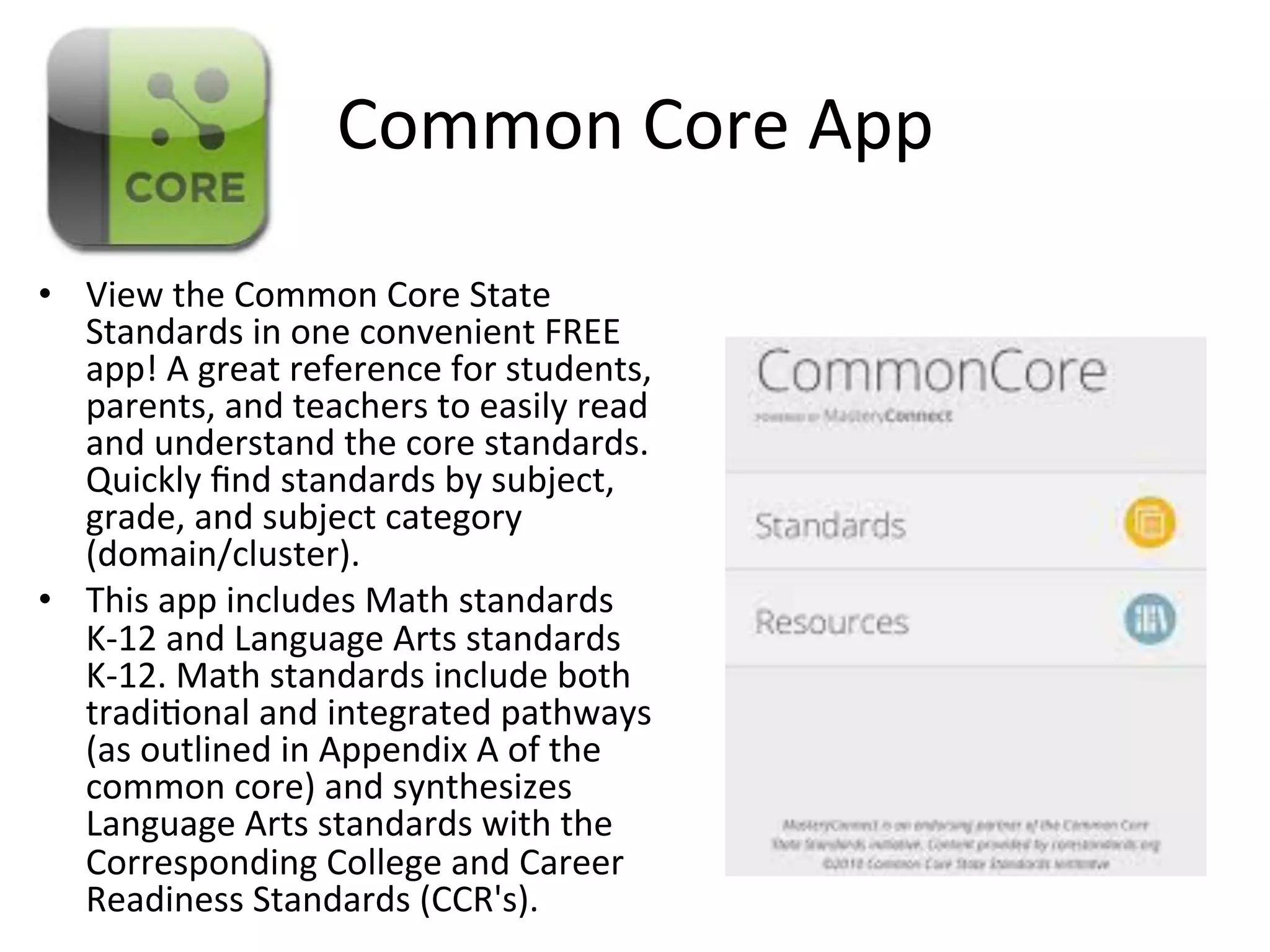 Common	
  Core	
  App	
  	
  
•  View	
  the	
  Common	
  Core	
  State	
  
Standards	
  in	
  one	
  convenient	
  FREE	
  
app!	
  A	
  great	
  reference	
  for	
  students,	
  
parents,	
  and	
  teachers	
  to	
  easily	
  read	
  
and	
  understand	
  the	
  core	
  standards.	
  
Quickly	
  ﬁnd	
  standards	
  by	
  subject,	
  
grade,	
  and	
  subject	
  category	
  
(domain/cluster).	
  	
  
•  This	
  app	
  includes	
  Math	
  standards	
  
K-­‐12	
  and	
  Language	
  Arts	
  standards	
  
K-­‐12.	
  Math	
  standards	
  include	
  both	
  
tradi(onal	
  and	
  integrated	
  pathways	
  
(as	
  outlined	
  in	
  Appendix	
  A	
  of	
  the	
  
common	
  core)	
  and	
  synthesizes	
  
Language	
  Arts	
  standards	
  with	
  the	
  
Corresponding	
  College	
  and	
  Career	
  
Readiness	
  Standards	
  (CCR's).	
  

 