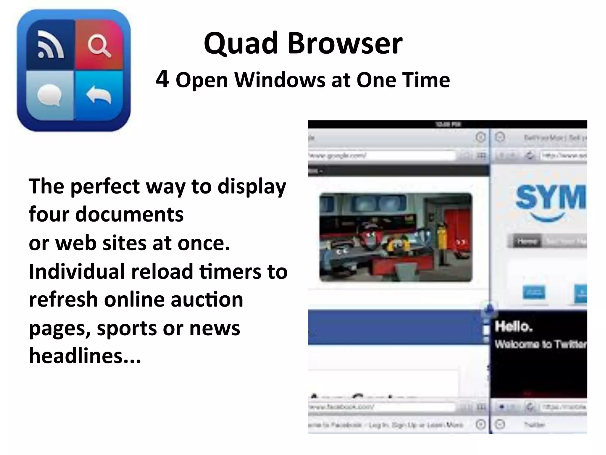 Quad	
  Browser	
  

4	
  Open	
  Windows	
  at	
  One	
  Time	
  
	
  
The	
  perfect	
  way	
  to	
  display	
  
four	
  documents	
  
or	
  web	
  sites	
  at	
  once.	
  
Individual	
  reload	
  7mers	
  to	
  
refresh	
  online	
  auc7on	
  
pages,	
  sports	
  or	
  news	
  
headlines... 	
  	
  

 