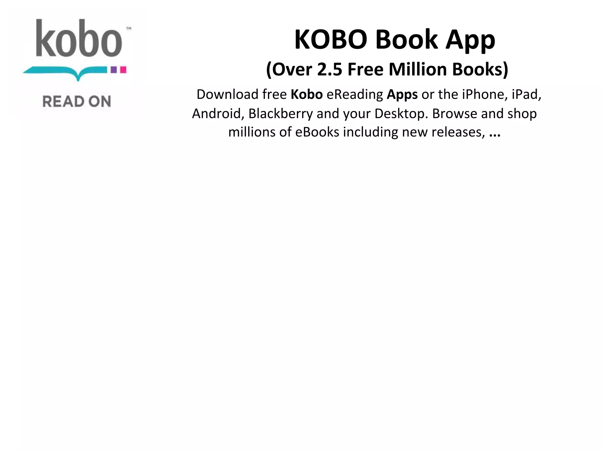  	
  	
  	
  	
  	
  	
  	
  KOBO	
  Book	
  App	
  

	
  	
  	
  	
  	
  	
  	
  	
  	
  	
  (Over	
  2.5	
  Free	
  Million	
  Books)	
  

	
  	
  Download	
  free	
  Kobo	
  eReading	
  Apps	
  or	
  the	
  iPhone,	
  iPad,	
  
Android,	
  Blackberry	
  and	
  your	
  Desktop.	
  Browse	
  and	
  shop	
  
millions	
  of	
  eBooks	
  including	
  new	
  releases,	
  ...	
  
	
  

 