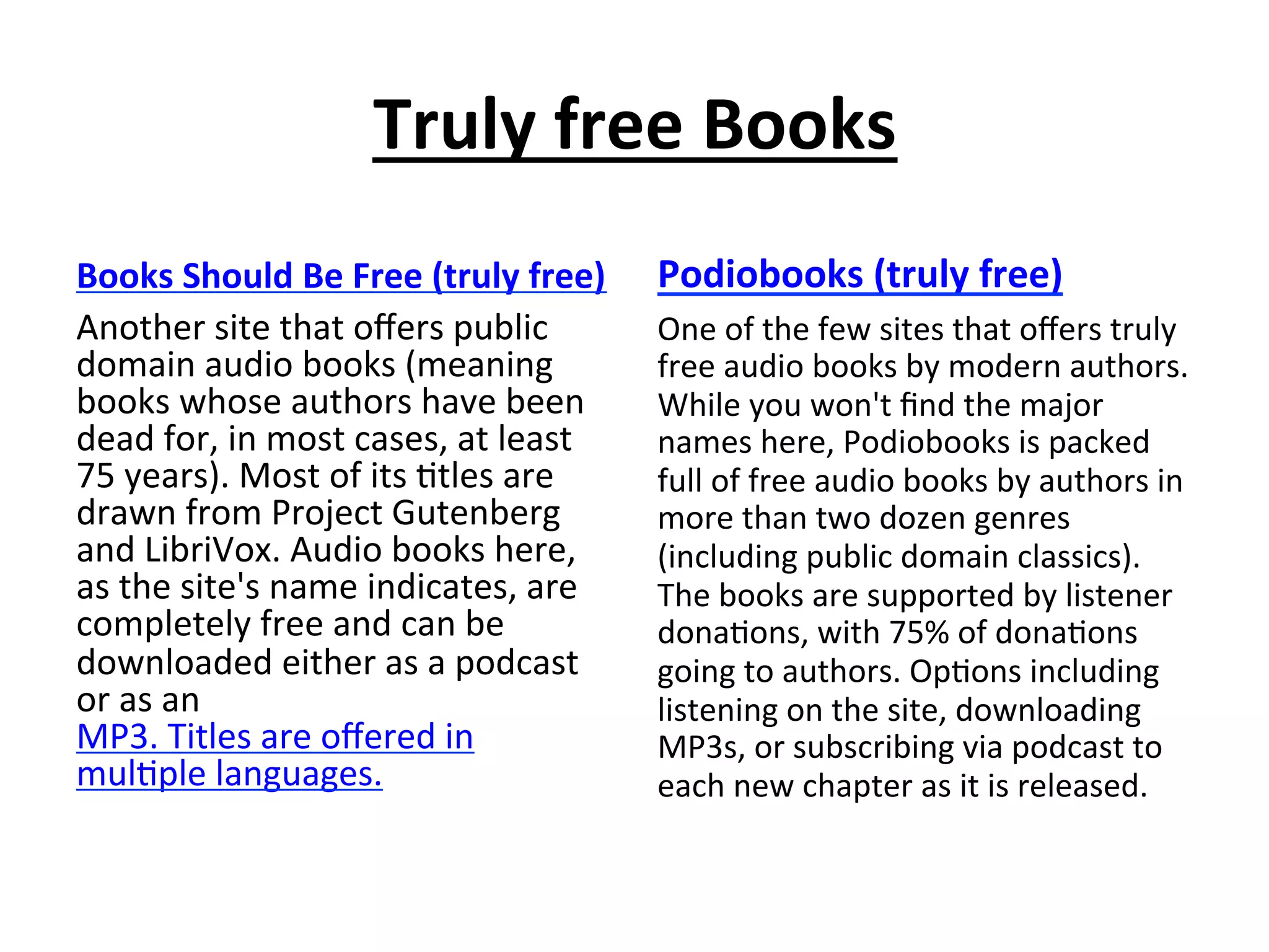 Truly	
  free	
  Books	
  
Books	
  Should	
  Be	
  Free	
  (truly	
  free)	
  
Another	
  site	
  that	
  oﬀers	
  public	
  
domain	
  audio	
  books	
  (meaning	
  
books	
  whose	
  authors	
  have	
  been	
  
dead	
  for,	
  in	
  most	
  cases,	
  at	
  least	
  
75	
  years).	
  Most	
  of	
  its	
  (tles	
  are	
  
drawn	
  from	
  Project	
  Gutenberg	
  
and	
  LibriVox.	
  Audio	
  books	
  here,	
  
as	
  the	
  site's	
  name	
  indicates,	
  are	
  
completely	
  free	
  and	
  can	
  be	
  
downloaded	
  either	
  as	
  a	
  podcast	
  
or	
  as	
  an	
  
MP3.	
  Titles	
  are	
  oﬀered	
  in	
  
mul(ple	
  languages.	
  

Podiobooks	
  (truly	
  free)	
  
One	
  of	
  the	
  few	
  sites	
  that	
  oﬀers	
  truly	
  
free	
  audio	
  books	
  by	
  modern	
  authors.	
  
While	
  you	
  won't	
  ﬁnd	
  the	
  major	
  
names	
  here,	
  Podiobooks	
  is	
  packed	
  
full	
  of	
  free	
  audio	
  books	
  by	
  authors	
  in	
  
more	
  than	
  two	
  dozen	
  genres	
  
(including	
  public	
  domain	
  classics).	
  
The	
  books	
  are	
  supported	
  by	
  listener	
  
dona(ons,	
  with	
  75%	
  of	
  dona(ons	
  
going	
  to	
  authors.	
  Op(ons	
  including	
  
listening	
  on	
  the	
  site,	
  downloading	
  
MP3s,	
  or	
  subscribing	
  via	
  podcast	
  to	
  
each	
  new	
  chapter	
  as	
  it	
  is	
  released.	
  

 