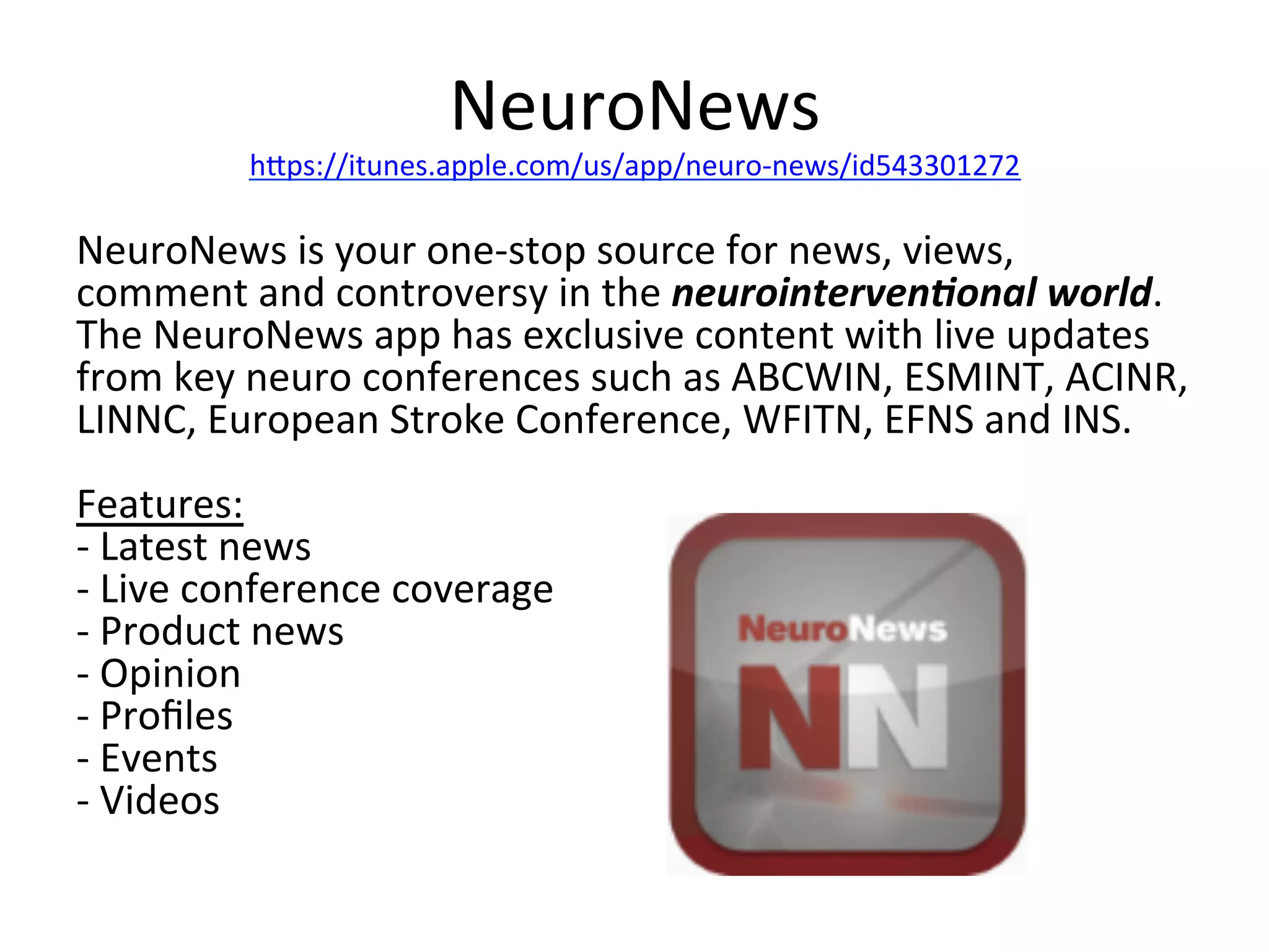 NeuroNews	
  

hips://itunes.apple.com/us/app/neuro-­‐news/id543301272	
  

NeuroNews	
  is	
  your	
  one-­‐stop	
  source	
  for	
  news,	
  views,	
  
comment	
  and	
  controversy	
  in	
  the	
  neurointerven7onal	
  world.	
  
The	
  NeuroNews	
  app	
  has	
  exclusive	
  content	
  with	
  live	
  updates	
  
from	
  key	
  neuro	
  conferences	
  such	
  as	
  ABCWIN,	
  ESMINT,	
  ACINR,	
  
LINNC,	
  European	
  Stroke	
  Conference,	
  WFITN,	
  EFNS	
  and	
  INS.	
  
	
  
Features:	
  
-­‐	
  Latest	
  news	
  
-­‐	
  Live	
  conference	
  coverage	
  
-­‐	
  Product	
  news	
  
-­‐	
  Opinion	
  
-­‐	
  Proﬁles	
  
-­‐	
  Events	
  
-­‐	
  Videos	
  

 