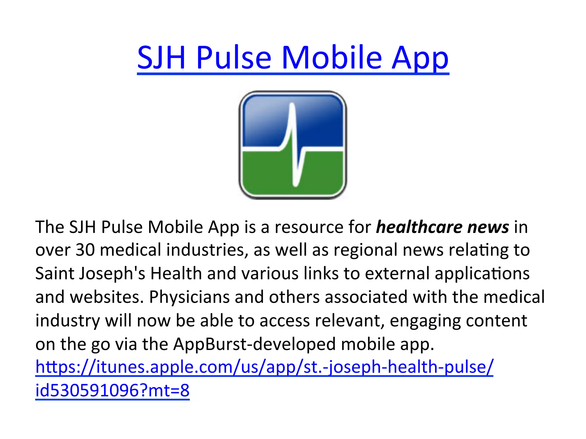 SJH	
  Pulse	
  Mobile	
  App	
  

The	
  SJH	
  Pulse	
  Mobile	
  App	
  is	
  a	
  resource	
  for	
  healthcare	
  news	
  in	
  
over	
  30	
  medical	
  industries,	
  as	
  well	
  as	
  regional	
  news	
  rela(ng	
  to	
  
Saint	
  Joseph's	
  Health	
  and	
  various	
  links	
  to	
  external	
  applica(ons	
  
and	
  websites.	
  Physicians	
  and	
  others	
  associated	
  with	
  the	
  medical	
  
industry	
  will	
  now	
  be	
  able	
  to	
  access	
  relevant,	
  engaging	
  content	
  
on	
  the	
  go	
  via	
  the	
  AppBurst-­‐developed	
  mobile	
  app.	
  
hips://itunes.apple.com/us/app/st.-­‐joseph-­‐health-­‐pulse/
id530591096?mt=8	
  

 