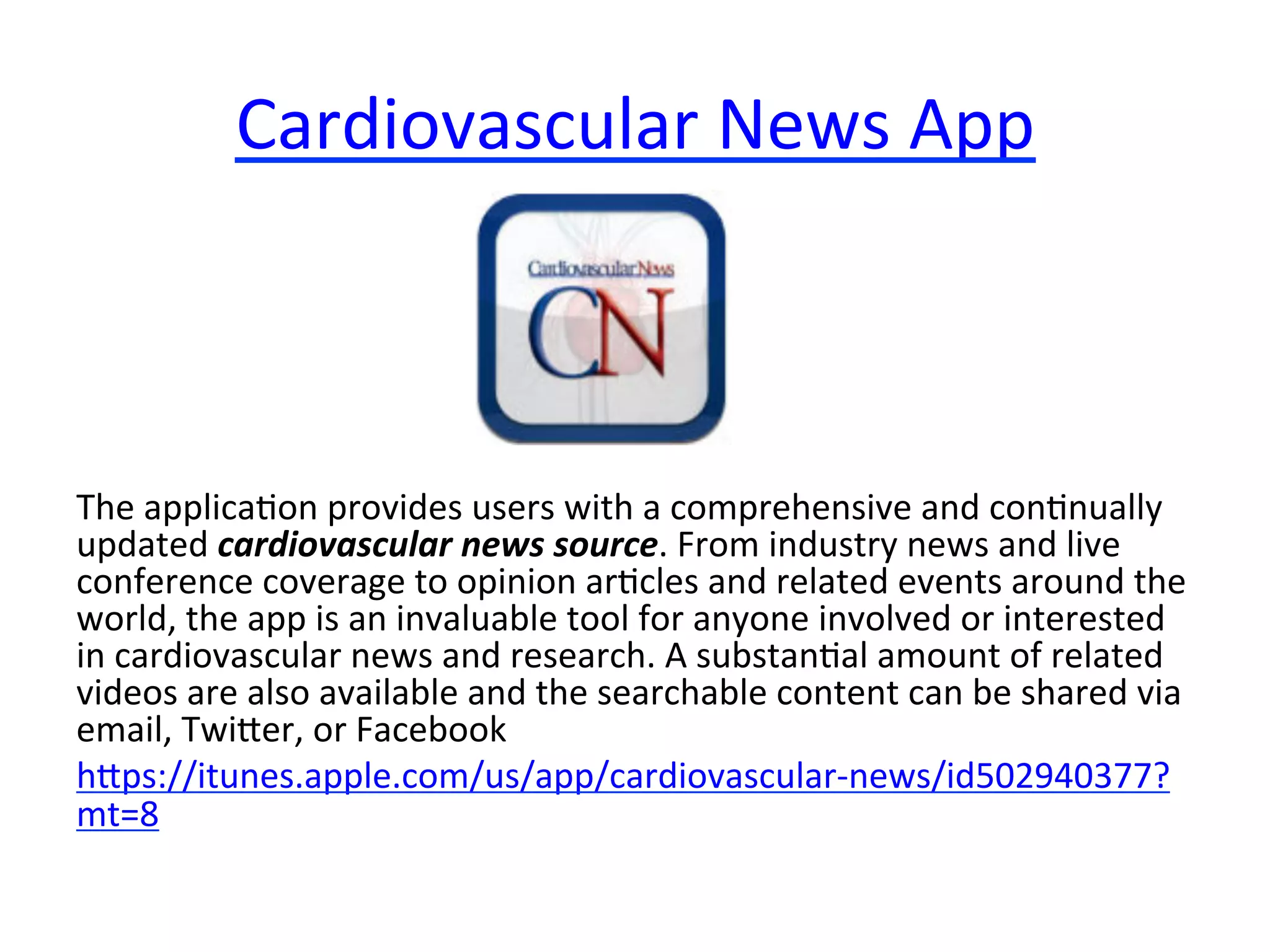 Cardiovascular	
  News	
  App	
  

The	
  applica(on	
  provides	
  users	
  with	
  a	
  comprehensive	
  and	
  con(nually	
  
updated	
  cardiovascular	
  news	
  source.	
  From	
  industry	
  news	
  and	
  live	
  
conference	
  coverage	
  to	
  opinion	
  ar(cles	
  and	
  related	
  events	
  around	
  the	
  
world,	
  the	
  app	
  is	
  an	
  invaluable	
  tool	
  for	
  anyone	
  involved	
  or	
  interested	
  
in	
  cardiovascular	
  news	
  and	
  research.	
  A	
  substan(al	
  amount	
  of	
  related	
  
videos	
  are	
  also	
  available	
  and	
  the	
  searchable	
  content	
  can	
  be	
  shared	
  via	
  
email,	
  Twiier,	
  or	
  Facebook	
  
hips://itunes.apple.com/us/app/cardiovascular-­‐news/id502940377?
mt=8	
  

 