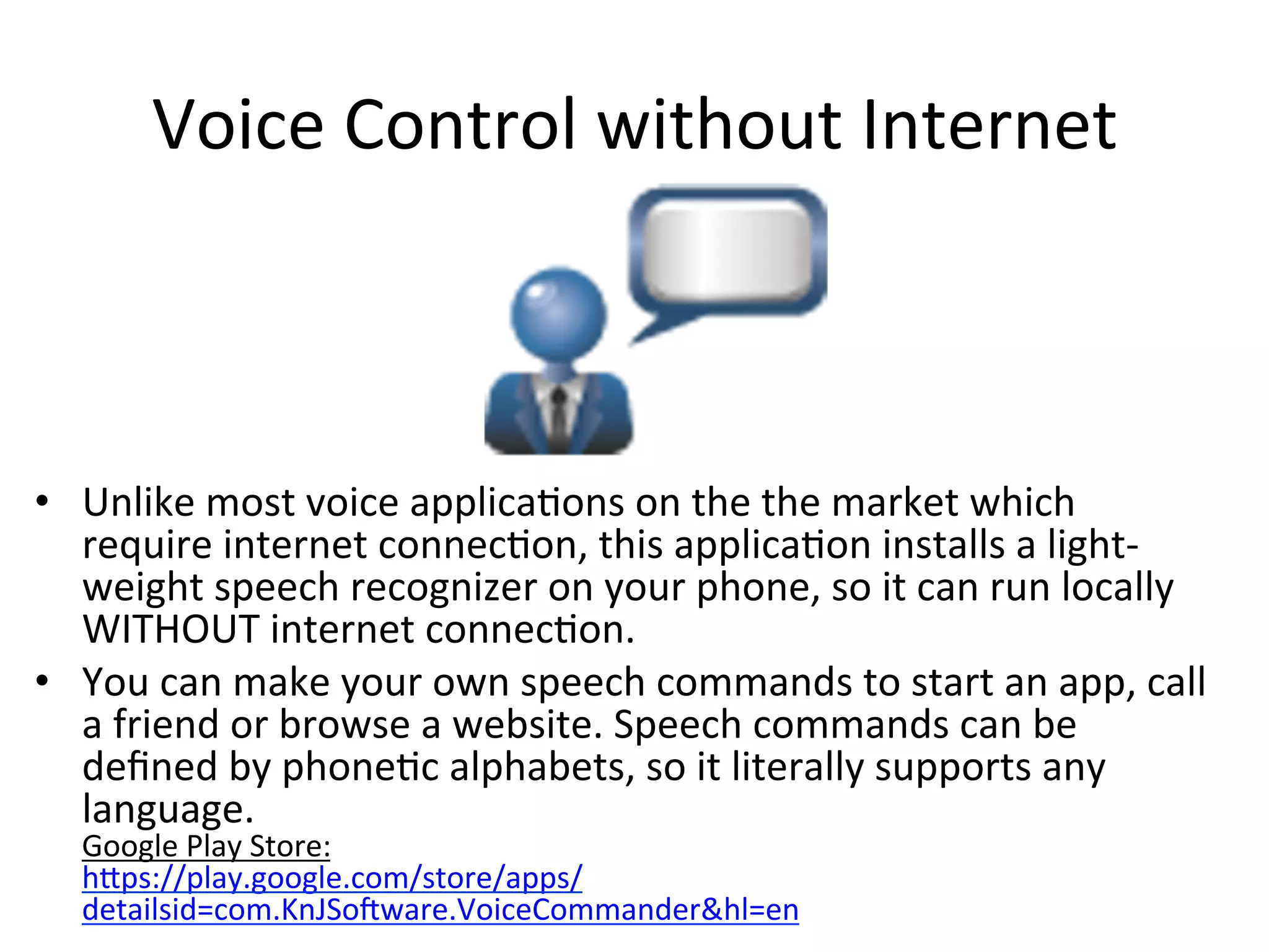 Voice	
  Control	
  without	
  Internet	
  

•  Unlike	
  most	
  voice	
  applica(ons	
  on	
  the	
  the	
  market	
  which	
  
require	
  internet	
  connec(on,	
  this	
  applica(on	
  installs	
  a	
  light-­‐
weight	
  speech	
  recognizer	
  on	
  your	
  phone,	
  so	
  it	
  can	
  run	
  locally	
  
WITHOUT	
  internet	
  connec(on.	
  
•  You	
  can	
  make	
  your	
  own	
  speech	
  commands	
  to	
  start	
  an	
  app,	
  call	
  
a	
  friend	
  or	
  browse	
  a	
  website.	
  Speech	
  commands	
  can	
  be	
  
deﬁned	
  by	
  phone(c	
  alphabets,	
  so	
  it	
  literally	
  supports	
  any	
  
language.	
  	
  
Google	
  Play	
  Store:
hips://play.google.com/store/apps/
detailsid=com.KnJSouware.VoiceCommander&hl=en	
  

 