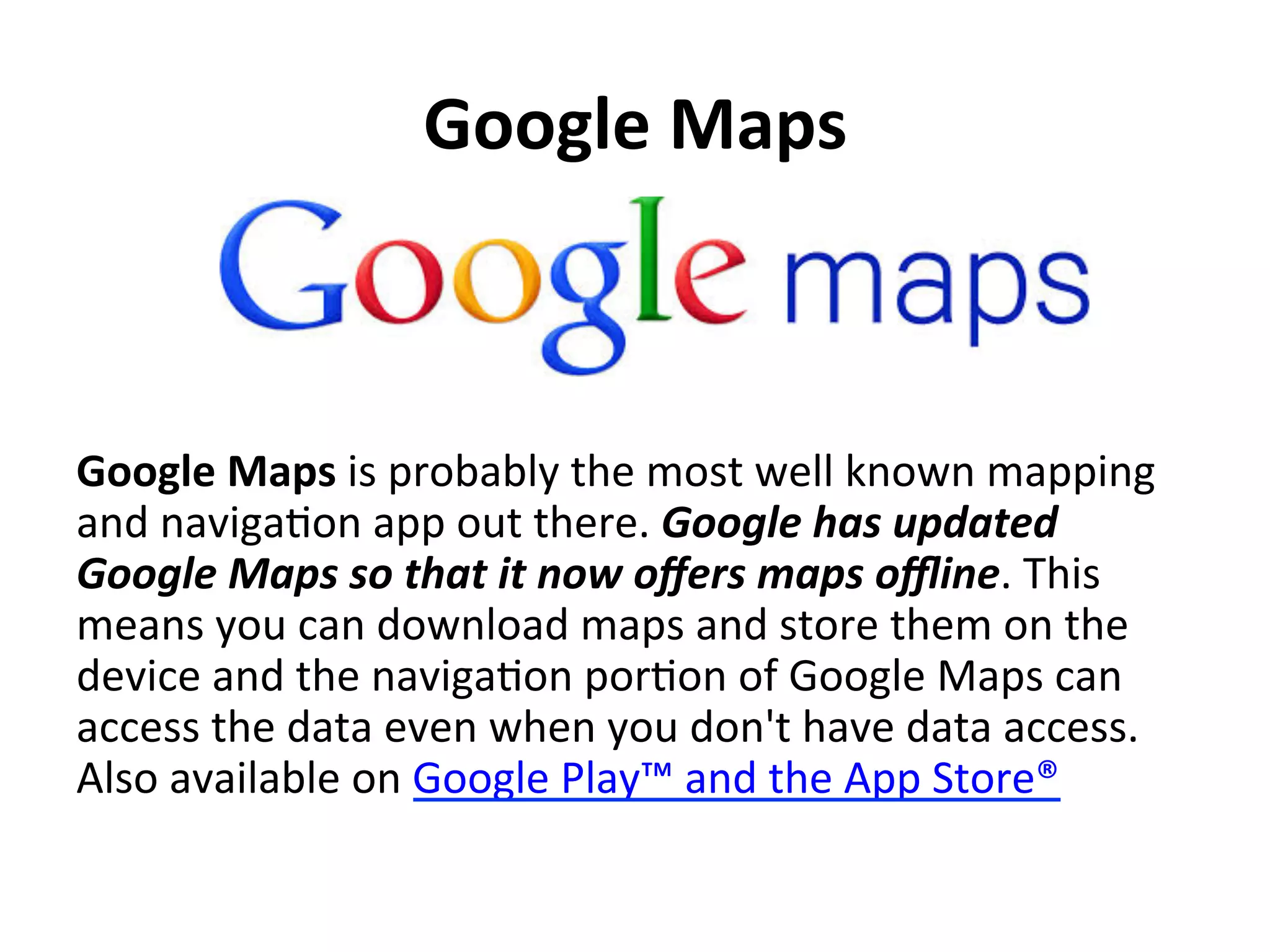 Google	
  Maps	
  	
  

Google	
  Maps	
  is	
  probably	
  the	
  most	
  well	
  known	
  mapping	
  
and	
  naviga(on	
  app	
  out	
  there.	
  Google	
  has	
  updated	
  
Google	
  Maps	
  so	
  that	
  it	
  now	
  oﬀers	
  maps	
  oﬄine.	
  This	
  
means	
  you	
  can	
  download	
  maps	
  and	
  store	
  them	
  on	
  the	
  
device	
  and	
  the	
  naviga(on	
  por(on	
  of	
  Google	
  Maps	
  can	
  
access	
  the	
  data	
  even	
  when	
  you	
  don't	
  have	
  data	
  access.	
  
Also	
  available	
  on	
  Google	
  Play™	
  and	
  the	
  App	
  Store®	
  

 