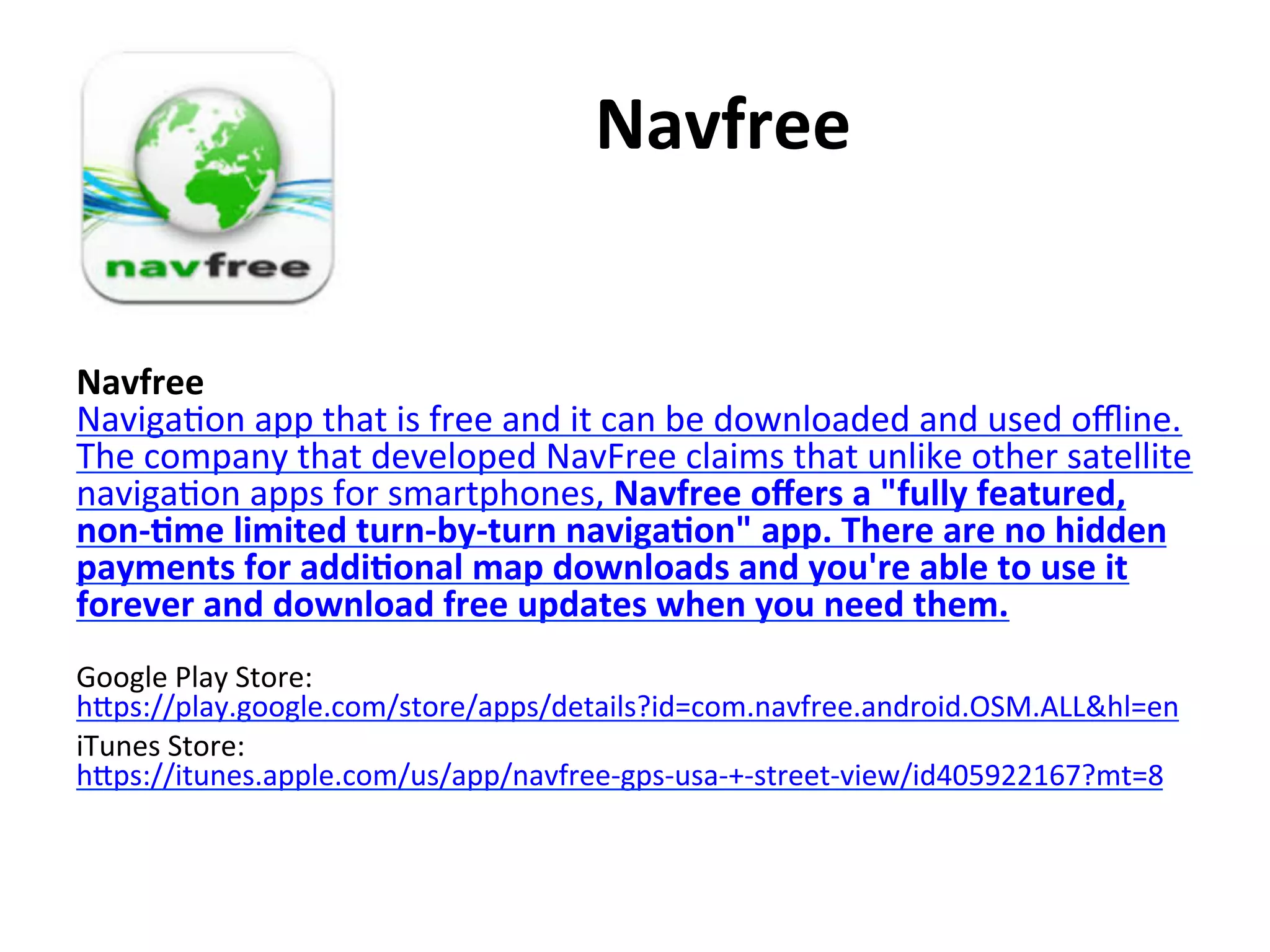  	
  	
  	
  	
  	
  	
  	
  	
  	
  Navfree	
  
Navfree	
  	
  
Naviga(on	
  app	
  that	
  is	
  free	
  and	
  it	
  can	
  be	
  downloaded	
  and	
  used	
  oﬄine.	
  
The	
  company	
  that	
  developed	
  NavFree	
  claims	
  that	
  unlike	
  other	
  satellite	
  
naviga(on	
  apps	
  for	
  smartphones,	
  Navfree	
  oﬀers	
  a	
  "fully	
  featured,	
  
non-­‐7me	
  limited	
  turn-­‐by-­‐turn	
  naviga7on"	
  app.	
  There	
  are	
  no	
  hidden	
  
payments	
  for	
  addi7onal	
  map	
  downloads	
  and	
  you're	
  able	
  to	
  use	
  it	
  
forever	
  and	
  download	
  free	
  updates	
  when	
  you	
  need	
  them.	
  	
  
	
  
Google	
  Play	
  Store:	
  
hips://play.google.com/store/apps/details?id=com.navfree.android.OSM.ALL&hl=en	
  
iTunes	
  Store:	
  
hips://itunes.apple.com/us/app/navfree-­‐gps-­‐usa-­‐+-­‐street-­‐view/id405922167?mt=8	
  

 