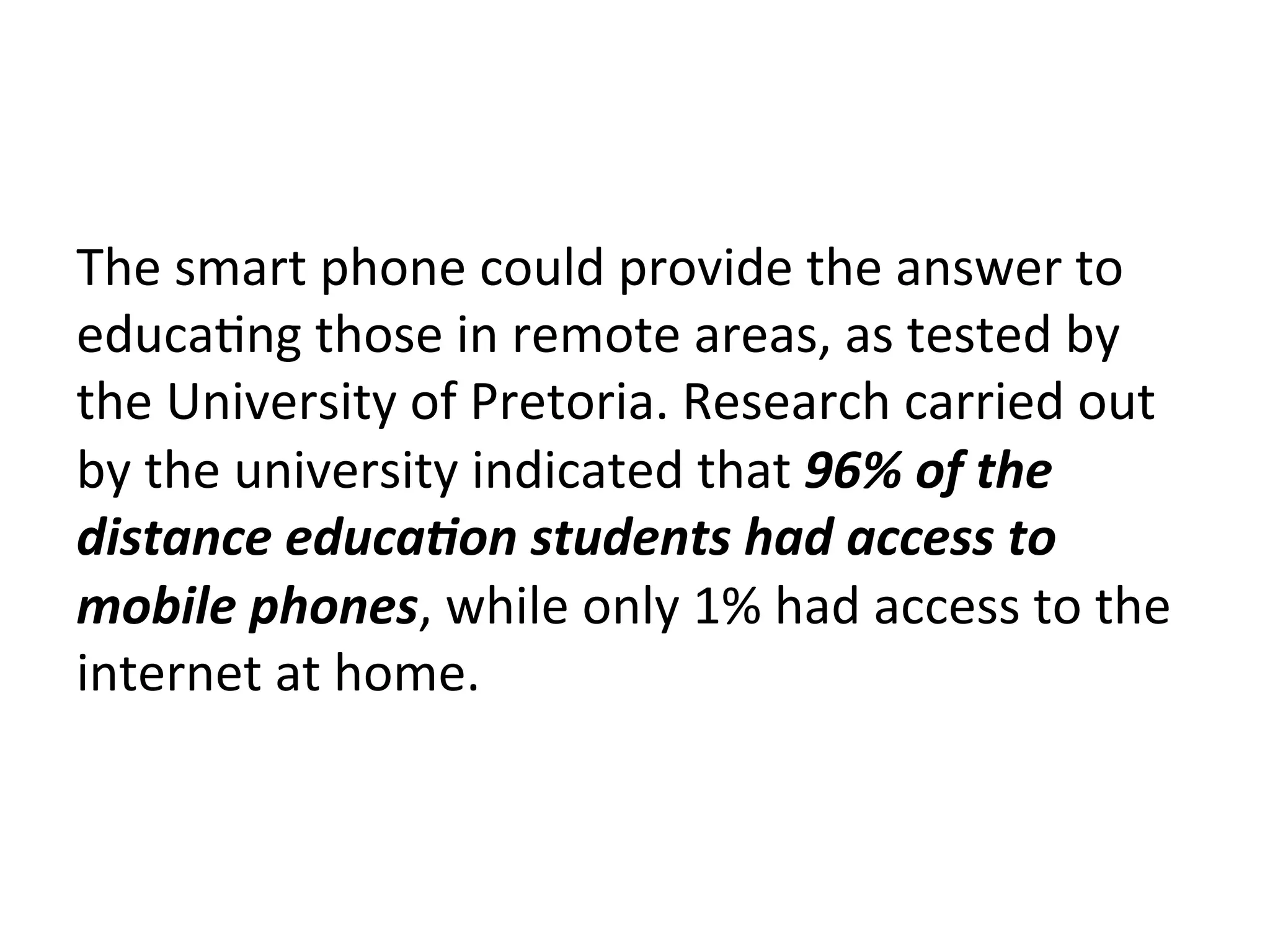 The	
  smart	
  phone	
  could	
  provide	
  the	
  answer	
  to	
  
educa(ng	
  those	
  in	
  remote	
  areas,	
  as	
  tested	
  by	
  
the	
  University	
  of	
  Pretoria.	
  Research	
  carried	
  out	
  
by	
  the	
  university	
  indicated	
  that	
  96%	
  of	
  the	
  
distance	
  educa7on	
  students	
  had	
  access	
  to	
  
mobile	
  phones,	
  while	
  only	
  1%	
  had	
  access	
  to	
  the	
  
internet	
  at	
  home.	
  

 