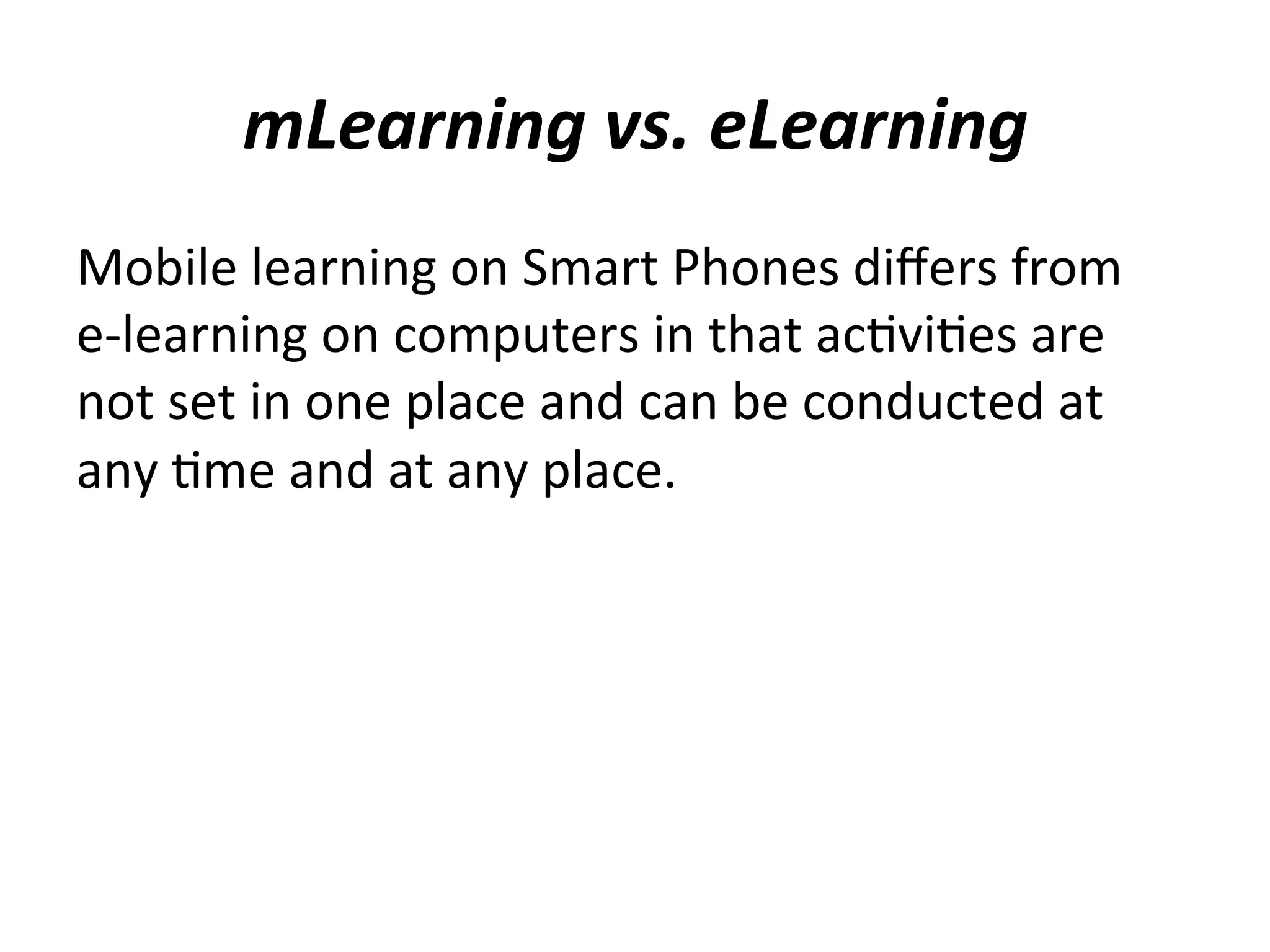 mLearning	
  vs.	
  eLearning	
  
Mobile	
  learning	
  on	
  Smart	
  Phones	
  diﬀers	
  from	
  	
  
e-­‐learning	
  on	
  computers	
  in	
  that	
  ac(vi(es	
  are	
  
not	
  set	
  in	
  one	
  place	
  and	
  can	
  be	
  conducted	
  at	
  
any	
  (me	
  and	
  at	
  any	
  place.	
  

 