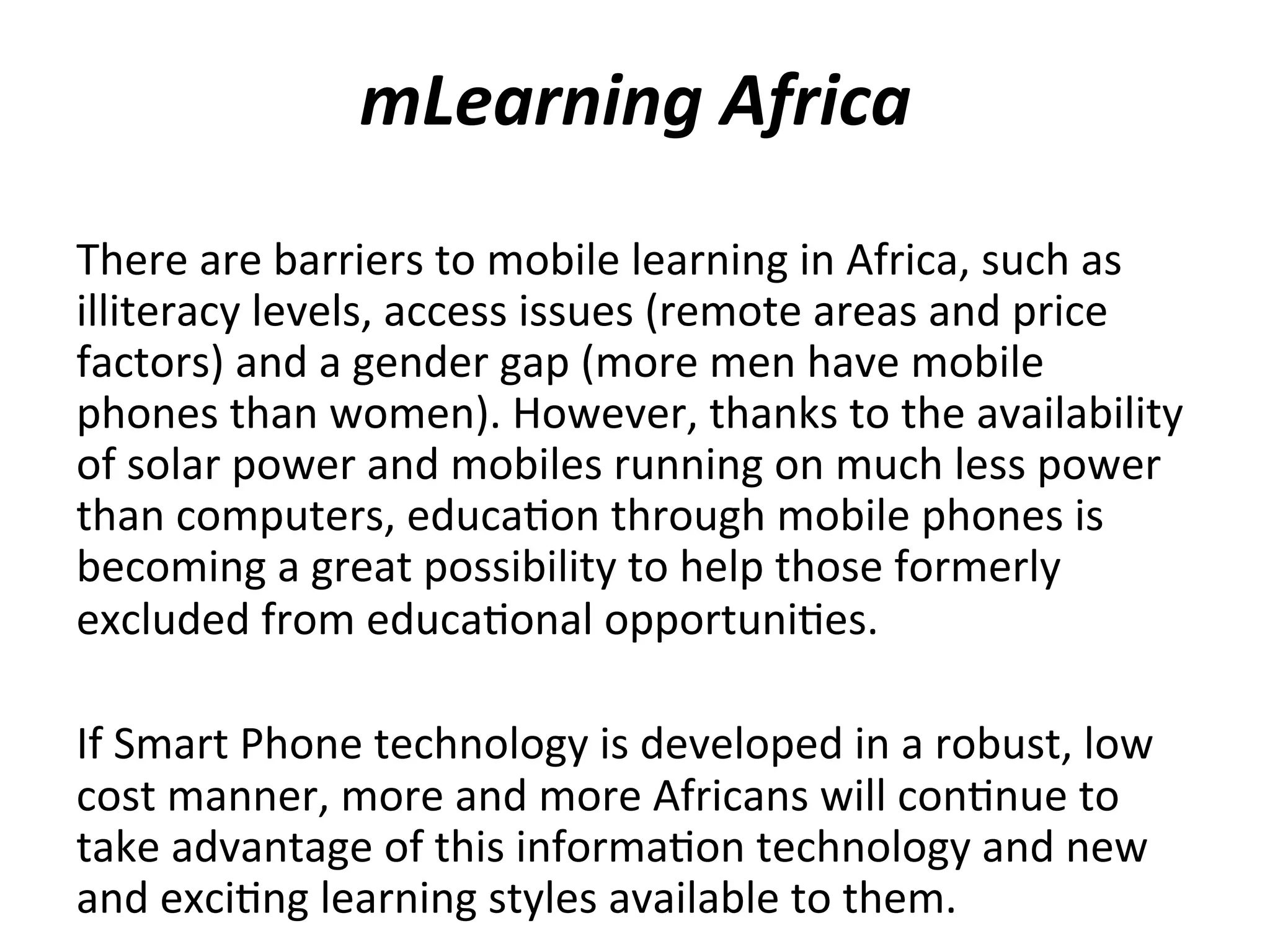 mLearning	
  Africa	
  
There	
  are	
  barriers	
  to	
  mobile	
  learning	
  in	
  Africa,	
  such	
  as	
  
illiteracy	
  levels,	
  access	
  issues	
  (remote	
  areas	
  and	
  price	
  
factors)	
  and	
  a	
  gender	
  gap	
  (more	
  men	
  have	
  mobile	
  
phones	
  than	
  women).	
  However,	
  thanks	
  to	
  the	
  availability	
  
of	
  solar	
  power	
  and	
  mobiles	
  running	
  on	
  much	
  less	
  power	
  
than	
  computers,	
  educa(on	
  through	
  mobile	
  phones	
  is	
  
becoming	
  a	
  great	
  possibility	
  to	
  help	
  those	
  formerly	
  
excluded	
  from	
  educa(onal	
  opportuni(es.	
  
	
  
If	
  Smart	
  Phone	
  technology	
  is	
  developed	
  in	
  a	
  robust,	
  low	
  
cost	
  manner,	
  more	
  and	
  more	
  Africans	
  will	
  con(nue	
  to	
  
take	
  advantage	
  of	
  this	
  informa(on	
  technology	
  and	
  new	
  
and	
  exci(ng	
  learning	
  styles	
  available	
  to	
  them.	
  

 
