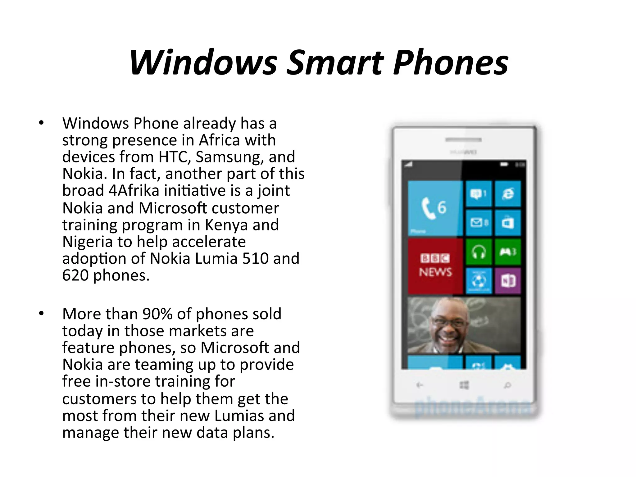 Windows	
  Smart	
  Phones	
  
•  Windows	
  Phone	
  already	
  has	
  a	
  
strong	
  presence	
  in	
  Africa	
  with	
  
devices	
  from	
  HTC,	
  Samsung,	
  and	
  
Nokia.	
  In	
  fact,	
  another	
  part	
  of	
  this	
  
broad	
  4Afrika	
  ini(a(ve	
  is	
  a	
  joint	
  
Nokia	
  and	
  Microsou	
  customer	
  
training	
  program	
  in	
  Kenya	
  and	
  
Nigeria	
  to	
  help	
  accelerate	
  
adop(on	
  of	
  Nokia	
  Lumia	
  510	
  and	
  
620	
  phones.	
  	
  
	
  
•  More	
  than	
  90%	
  of	
  phones	
  sold	
  
today	
  in	
  those	
  markets	
  are	
  
feature	
  phones,	
  so	
  Microsou	
  and	
  
Nokia	
  are	
  teaming	
  up	
  to	
  provide	
  
free	
  in-­‐store	
  training	
  for	
  
customers	
  to	
  help	
  them	
  get	
  the	
  
most	
  from	
  their	
  new	
  Lumias	
  and	
  
manage	
  their	
  new	
  data	
  plans.	
  	
  	
  

 