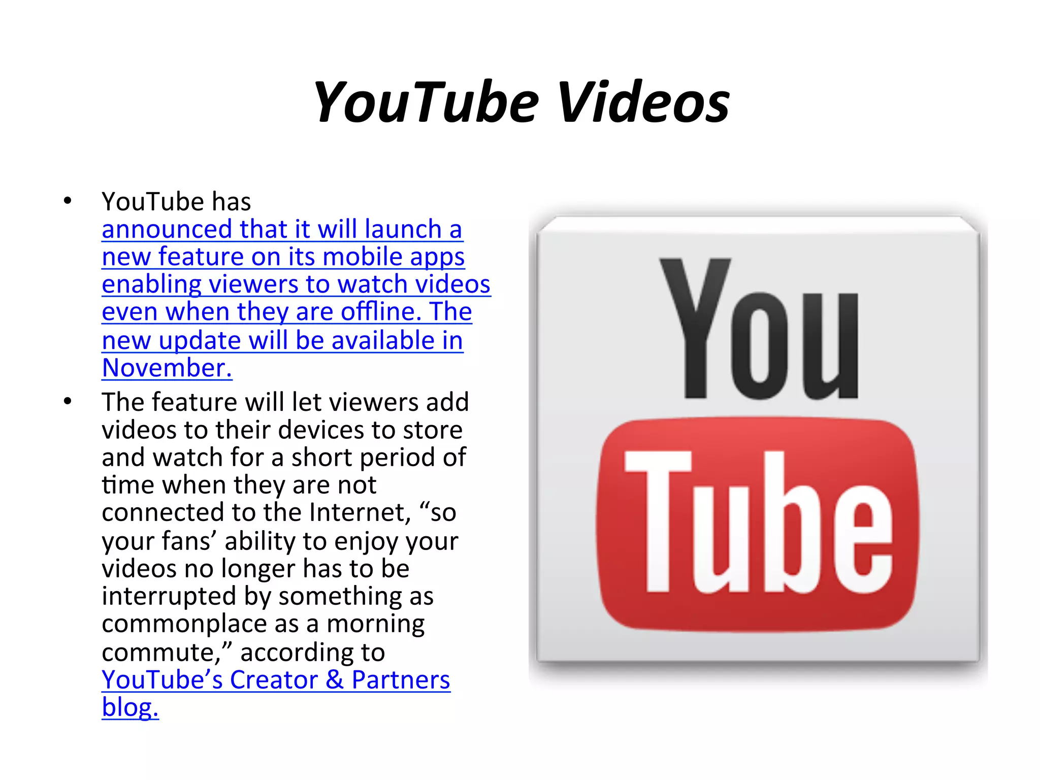 YouTube	
  Videos	
  
•  YouTube	
  has	
  
announced	
  that	
  it	
  will	
  launch	
  a	
  
new	
  feature	
  on	
  its	
  mobile	
  apps	
  
enabling	
  viewers	
  to	
  watch	
  videos	
  
even	
  when	
  they	
  are	
  oﬄine.	
  The	
  
new	
  update	
  will	
  be	
  available	
  in	
  
November.	
  
•  The	
  feature	
  will	
  let	
  viewers	
  add	
  
videos	
  to	
  their	
  devices	
  to	
  store	
  
and	
  watch	
  for	
  a	
  short	
  period	
  of	
  
(me	
  when	
  they	
  are	
  not	
  
connected	
  to	
  the	
  Internet,	
  “so	
  
your	
  fans’	
  ability	
  to	
  enjoy	
  your	
  
videos	
  no	
  longer	
  has	
  to	
  be	
  
interrupted	
  by	
  something	
  as	
  
commonplace	
  as	
  a	
  morning	
  
commute,”	
  according	
  to	
  
YouTube’s	
  Creator	
  &	
  Partners	
  
blog.	
  
	
  

 