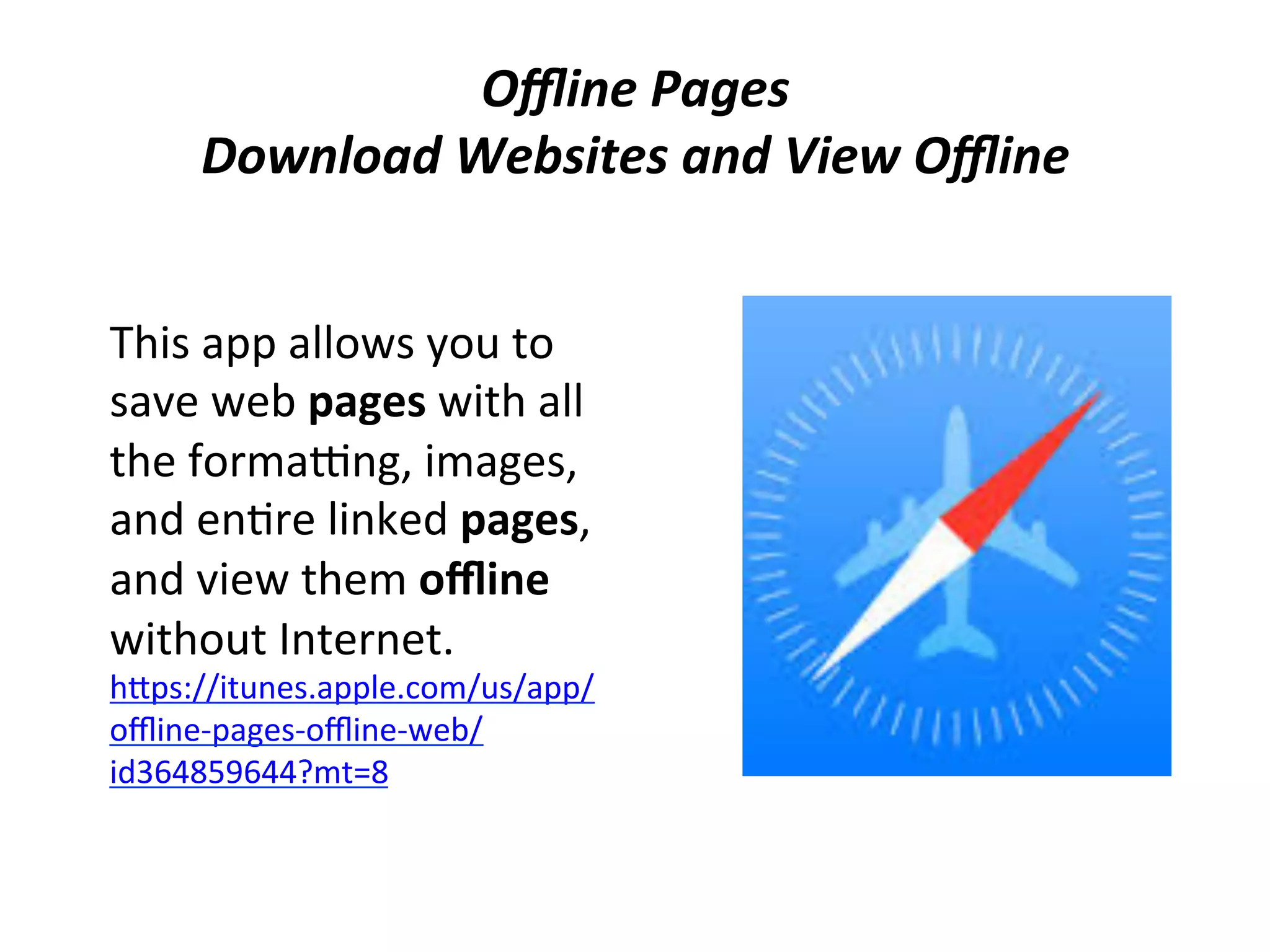 Oﬄine	
  Pages	
  
Download	
  Websites	
  and	
  View	
  Oﬄine	
  
This	
  app	
  allows	
  you	
  to	
  
save	
  web	
  pages	
  with	
  all	
  
the	
  formagng,	
  images,	
  
and	
  en(re	
  linked	
  pages,	
  
and	
  view	
  them	
  oﬄine	
  
without	
  Internet.	
  
hips://itunes.apple.com/us/app/
oﬄine-­‐pages-­‐oﬄine-­‐web/
id364859644?mt=8	
  	
  

 