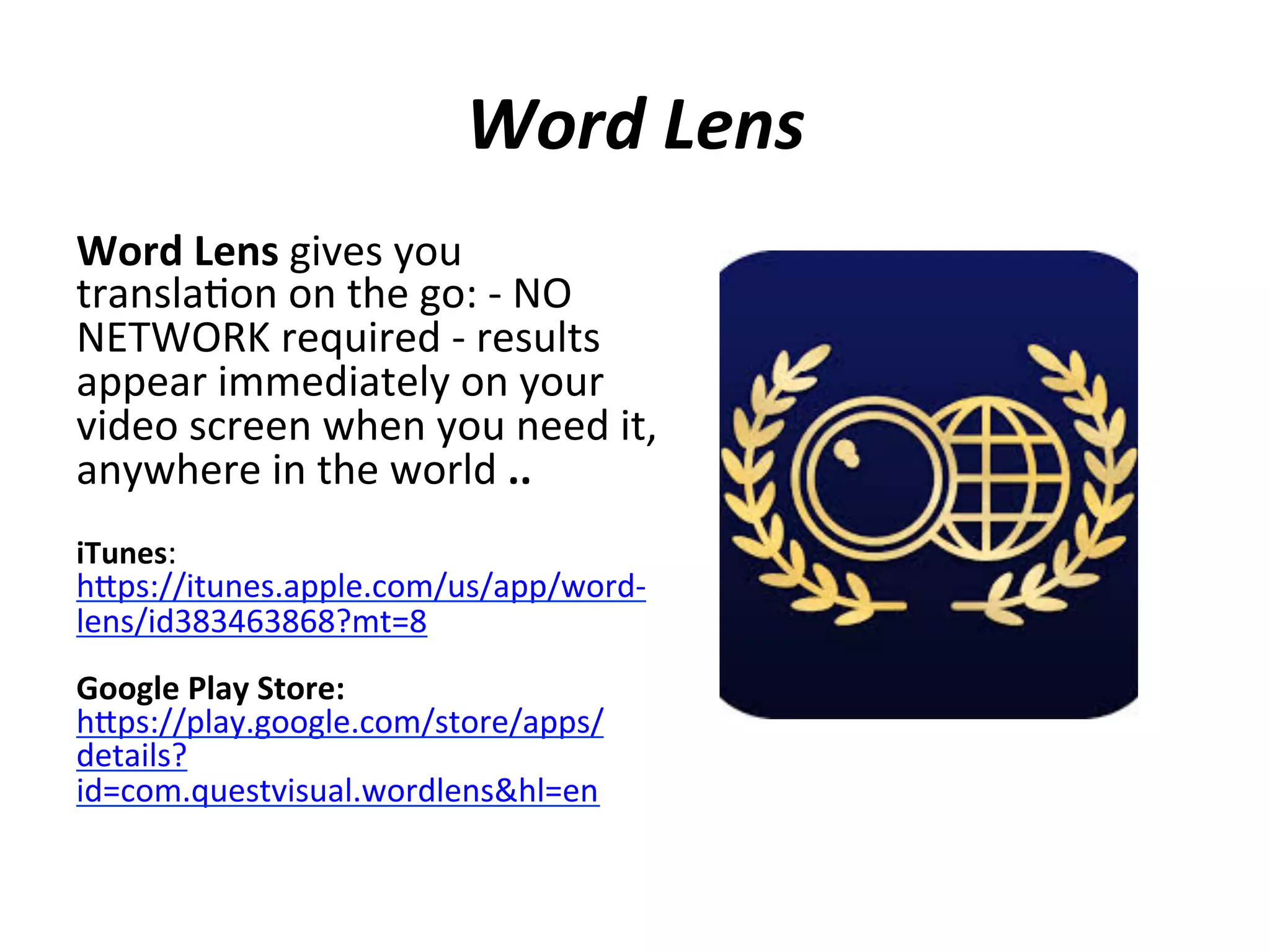 Word	
  Lens	
  
Word	
  Lens	
  gives	
  you	
  
transla(on	
  on	
  the	
  go:	
  -­‐	
  NO	
  
NETWORK	
  required	
  -­‐	
  results	
  
appear	
  immediately	
  on	
  your	
  
video	
  screen	
  when	
  you	
  need	
  it,	
  
anywhere	
  in	
  the	
  world	
  ..	
  
	
  
iTunes:	
  

hips://itunes.apple.com/us/app/word-­‐
lens/id383463868?mt=8	
  
	
  
Google	
  Play	
  Store:	
  
hips://play.google.com/store/apps/
details?
id=com.questvisual.wordlens&hl=en	
  

 
