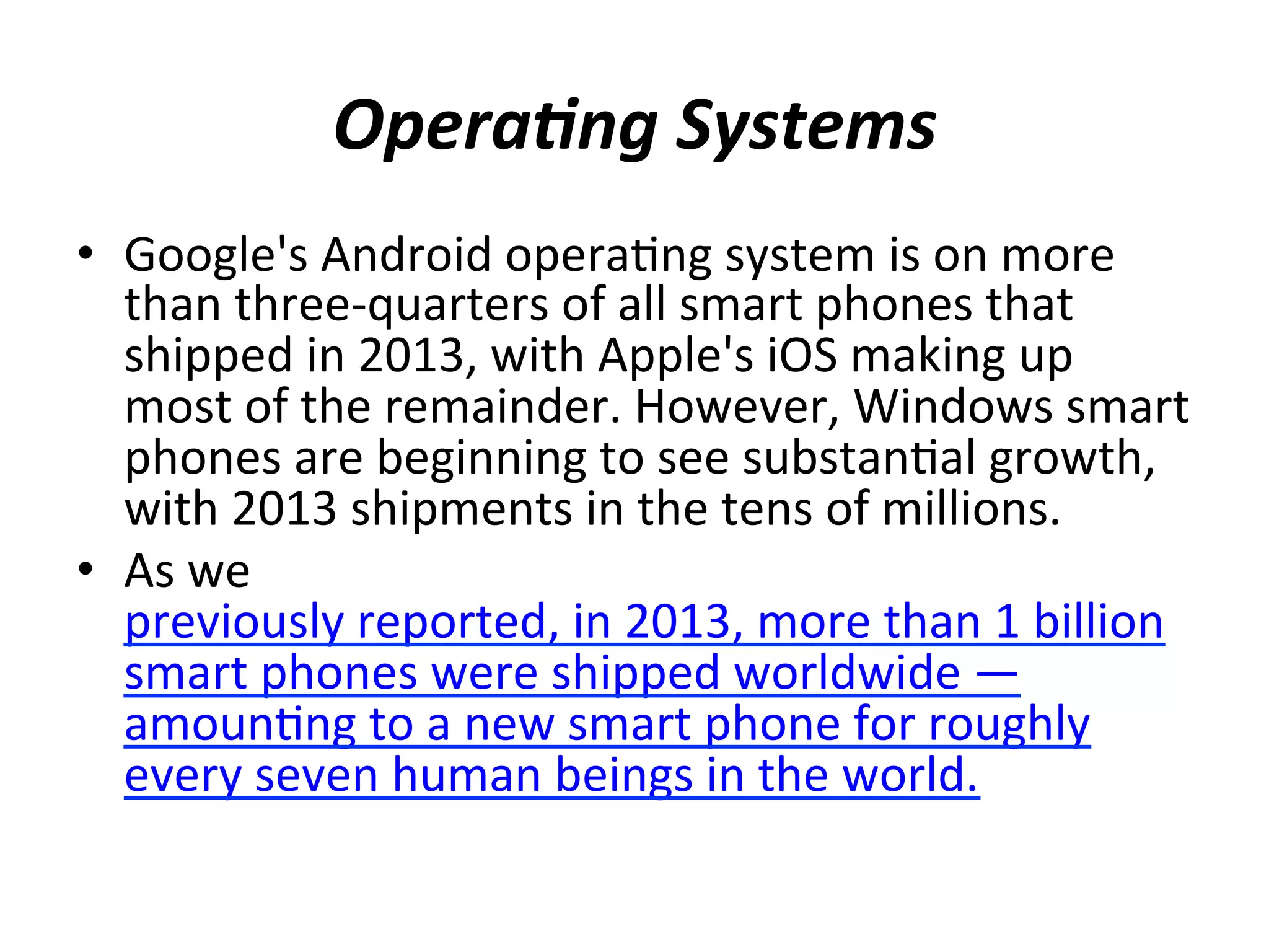 Opera7ng	
  Systems	
  
•  Google's	
  Android	
  opera(ng	
  system	
  is	
  on	
  more	
  
than	
  three-­‐quarters	
  of	
  all	
  smart	
  phones	
  that	
  
shipped	
  in	
  2013,	
  with	
  Apple's	
  iOS	
  making	
  up	
  
most	
  of	
  the	
  remainder.	
  However,	
  Windows	
  smart	
  
phones	
  are	
  beginning	
  to	
  see	
  substan(al	
  growth,	
  
with	
  2013	
  shipments	
  in	
  the	
  tens	
  of	
  millions.	
  
•  As	
  we	
  
previously	
  reported,	
  in	
  2013,	
  more	
  than	
  1	
  billion	
  
smart	
  phones	
  were	
  shipped	
  worldwide	
  —	
  
amoun(ng	
  to	
  a	
  new	
  smart	
  phone	
  for	
  roughly	
  
every	
  seven	
  human	
  beings	
  in	
  the	
  world.	
  
	
  

 