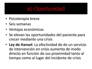 a) OportunidadPsicoterapia breveSeis semanas Ventajas económicasSe elevan las oportunidades del paciente para crecer mediante una crisisLey de Hansel: La efectividad de de un servicio de intervención en crisis aumenta de modo directo en función de sus proximidad tanto al tiempo como al lugar del incidente de crisis