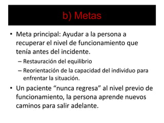 b) MetasMeta principal: Ayudar a la persona a recuperar el nivel de funcionamiento que tenía antes del incidente.Restauración del equilibrioReorientación de la capacidad del individuo para enfrentar la situación.Un paciente “nunca regresa” al nivel previo de funcionamiento, la persona aprende nuevos caminos para salir adelante.