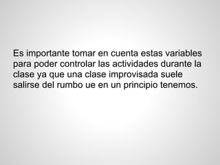 Es importante tomar en cuenta estas variables
para poder controlar las actividades durante la
clase ya que una clase improvisada suele
salirse del rumbo ue en un principio tenemos.
 