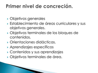  Objetivos generales
 Establecimiento de áreas curriculares y sus
objetivos generales.
 Objetivos terminales de los bloques de
contenidos.
 Orientaciones didácticas.
 Aprendizajes específicos
 Contenidos y sus aprendizajes
 Objetivos terminales de área.
 