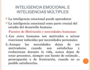INTELIGENCIA EMOCIONAL E
       INTELIGENCIAS MÚLTIPLES
 La inteligencia emocional puede aprenderse
 La inteligencia emocional como parte crucial del
  estudio del desarrollo humano.
  Fuentes de Motivación y necesidades humanas:
1.-Los seres humanos son motivados a actuar
  reaccionar inducidos por necesidades personales
2.-Aunque las necesidades dejan de ser
  motivadoras      cuando    son   satisfechas     y
  evolucionan durante la vida, nunca dejan de
  estar presentes, siempre son fuente de estímulo ,
  preocupación o de frustración, cuando no es
  posible satisfacerlas.
 