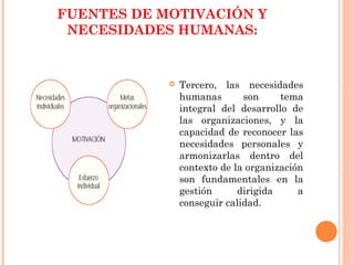 FUENTES DE MOTIVACIÓN Y
 NECESIDADES HUMANAS:


               Tercero, las necesidades
                humanas       son     tema
                integral del desarrollo de
                las organizaciones, y la
                capacidad de reconocer las
                necesidades personales y
                armonizarlas dentro del
                contexto de la organización
                son fundamentales en la
                gestión      dirigida     a
                conseguir calidad.
 