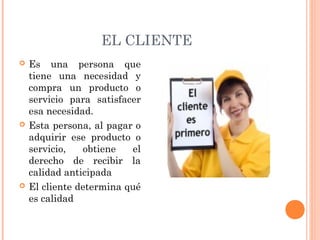 EL CLIENTE
   Es una persona que
    tiene una necesidad y
    compra un producto o
    servicio para satisfacer
    esa necesidad.
   Esta persona, al pagar o
    adquirir ese producto o
    servicio,   obtiene   el
    derecho de recibir la
    calidad anticipada
   El cliente determina qué
    es calidad
 