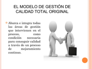 EL MODELO DE GESTIÓN DE
        CALIDAD TOTAL ORIGINAL

   Abarca e integra todas
    las áreas de gestión
    que intervienen en el
    proceso,         como
    condición    necesaria
    para conseguir calidad
    a través de un proceso
    de       mejoramiento
    continuo.
 
