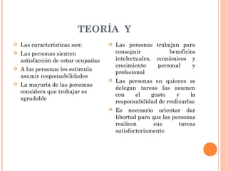 TEORÍA Y
   Las características son:            Las personas trabajan para
   Las personas sienten                 conseguir          beneficios
    satisfacción de estar ocupadas       intelectuales, económicos y
                                         crecimiento    personal     y
   A las personas les estimula
                                         profesional
    asumir responsabilidades
                                        Las personas en quienes se
   La mayoría de las personas
                                         delegan tareas las asumen
    considera que trabajar es
                                         con    el    gusto     y     la
    agradable
                                         responsabilidad de realizarlas
                                        Es necesario orientar dar
                                         libertad para que las personas
                                         realicen       sus      tareas
                                         satisfactoriamente
 