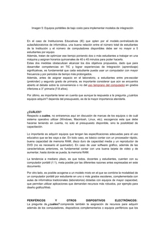 Imagen 5: Equipos portátiles de bajo costo para implementar modelos de integración
En el caso de Instituciones Educativas (IE) que opten por el modelo centralizado de
aulas/laboratorios de informática, una buena relación entre el número total de estudiantes
de la Institución y el número de computadores disponibles debe ser no mayor a 5
estudiantes por equipo.
Además, tratan de optimizar ese tiempo poniendo dos o más estudiantes a trabajar en una
máquina y asignan horarios quincenales de 40 o 45 minutos para poder hacerlo.
Estas dos medidas obstaculizan alcanzar los dos objetivos propuestos, dado que para
desarrollar competencias en TIC y lograr experiencias de Integración (aprendizaje)
significativas, es fundamental que cada estudiante pueda usar un computador con mayor
frecuencia y por periodos de tiempo más prolongados.
Además, antes de asignar espacio en el laboratorio, a estudiantes entre pre-escolar
(prekinder) y segundo grado de primaria, es importante considerar que aún se encuentra
abierto el debate sobre la conveniencia o no del uso temprano del computador en grados
inferiores a 3° primaria (7-8 años).
Por último, es importante tener en cuenta que aunque la respuesta a la pregunta ¿cuántos
equipos adquirir? dependa del presupuesto, es de la mayor importancia atenderla.
¿CUÁLES?
Respecto a cuáles, no entraremos aquí en discusión de marcas de los equipos o de cuál
sistema operativo utilizar (Windows, Macintosh, Linux, etc); escogencia esta que debe
hacerse teniendo en cuenta, no solo el presupuesto disponible, sino la posibilidad de
capacitación.
Lo importante es adquirir equipos que tengan las especificaciones adecuadas para el uso
educativo que se les vaya a dar. En todo caso, es básico contar con un procesador rápido,
buena capacidad de memoria RAM, disco duro de capacidad media y un reproductor de
DVD (no es necesario el quemador). En caso de usar software gráfico, además de las
características anteriores, es fundamental contar con una buena tarjeta de video y de
aumentar, hasta donde se pueda, la memoria RAM.
La tendencia a mediano plazo, es que todos, docentes y estudiantes, cuenten con su
computador portátil (1:1), meta posible por las diferentes razones antes expresadas en este
documento.
Por otro lado, es posible acogerse a un modelo mixto en el que se combine la modalidad de
un computador portátil por estudiante en uno o más grados escolares, complementada con
aulas de informática tradicionales (laboratorios) dotadas con equipos de mayor capacidad,
que permitan utilizar aplicaciones que demandan recursos más robustos, por ejemplo para
diseño gráfico/Web.
PERIFÉRICOS Y OTROS DISPOSITIVOS ELECTRÓNICOS:
La pregunta de ¿cuáles? comprende también la asignación de recursos para adquirir
además de los computadores, dispositivos complementarios o equipos periféricos que los
 