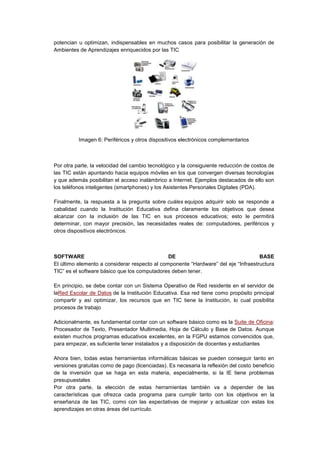 potencian u optimizan, indispensables en muchos casos para posibilitar la generación de
Ambientes de Aprendizajes enriquecidos por las TIC
Imagen 6: Periféricos y otros dispositivos electrónicos complementarios
Por otra parte, la velocidad del cambio tecnológico y la consiguiente reducción de costos de
las TIC están apuntando hacia equipos móviles en los que convergen diversas tecnologías
y que además posibilitan el acceso inalámbrico a Internet. Ejemplos destacados de ello son
los teléfonos inteligentes (smartphones) y los Asistentes Personales Digitales (PDA).
Finalmente, la respuesta a la pregunta sobre cuáles equipos adquirir solo se responde a
cabalidad cuando la Institución Educativa defina claramente los objetivos que desea
alcanzar con la inclusión de las TIC en sus procesos educativos; esto le permitirá
determinar, con mayor precisión, las necesidades reales de: computadores, periféricos y
otros dispositivos electrónicos.
SOFTWARE DE BASE
El último elemento a considerar respecto al componente “Hardware” del eje “Infraestructura
TIC” es el software básico que los computadores deben tener.
En principio, se debe contar con un Sistema Operativo de Red residente en el servidor de
laRed Escolar de Datos de la Institución Educativa. Esa red tiene como propósito principal
compartir y así optimizar, los recursos que en TIC tiene la Institución, lo cual posibilita
procesos de trabajo
Adicionalmente, es fundamental contar con un software básico como es la Suite de Oficina:
Procesador de Texto, Presentador Multimedia, Hoja de Cálculo y Base de Datos. Aunque
existen muchos programas educativos excelentes, en la FGPU estamos convencidos que,
para empezar, es suficiente tener instalados y a disposición de docentes y estudiantes
Ahora bien, todas estas herramientas informáticas básicas se pueden conseguir tanto en
versiones gratuitas como de pago (licenciadas). Es necesaria la reflexión del costo beneficio
de la inversión que se haga en esta materia, especialmente, si la IE tiene problemas
presupuestales
Por otra parte, la elección de estas herramientas también va a depender de las
características que ofrezca cada programa para cumplir tanto con los objetivos en la
enseñanza de las TIC, como con las expectativas de mejorar y actualizar con estas los
aprendizajes en otras áreas del currículo.
 