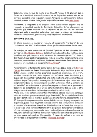 desarrollo, entre los que se cuenta el de Hewlett Packard (HP), plantean que el
futuro de la movilidad no estará centrado en los dispositivos mismos sino en los
servicios que sobre estos se puedan ofrecer. Pero para que este escenario se haga
realidad, primero se debe trabajar con mayor ahínco el tema de laconectividad.
Finalmente, la respuesta a la pregunta sobre cuáles equipos adquirir solo se
responde a cabalidad cuando la Institución Educativa defina claramente los
objetivos que desea alcanzar con la inclusión de las TIC en sus procesos
educativos; esto le permitirá determinar, con mayor precisión, las necesidades
reales de: computadores, periféricos y otros dispositivos electrónicos.
SOFTWARE DE BASE.
El último elemento a considerar respecto al componente “Hardware” del eje
“Infraestructura TIC” es el software básico que los computadores deben tener.
En principio, se debe contar con un Sistema Operativo de Red residente en el
servidor de laRed Escolar de Datos de la Institución Educativa. Esa red tiene como
propósito principal compartir y así optimizar, los recursos que en TIC tiene la
Institución, lo cual posibilita procesos de trabajo conjunto o complementario entre
directivos, coordinadores académicos, docentes y estudiantes. Este tema se trata
con mayor profundidad en el componente“Conectividad”.
Adicionalmente, es fundamental contar con un software básico como es la Suite de
Oficina: Procesador de Texto, Presentador Multimedia, Hoja de Cálculo y Base de
Datos. Aunque existen muchos programas educativos excelentes, en la FGPU
estamos convencidos que, para empezar, es suficiente tener instalados y a
disposición de docentes y estudiantes: una suite de oficina, una herramienta para
elaborar Mapas Conceptuales, un navegador de Internet que ojalá cuente con los
complementos (plug-in) necesarios para ejecutar archivos de Flash y un lector de
archivos PDF. Recordemos que lo que aquí se propone es, de una parte, promover el
desarrollo de competencia en el uso de estas herramientas básicas y, de la otra,
integrarlas en la enseñanza de las asignaturas básicas del currículo.
Ahora bien, todas estas herramientas informáticas básicas se pueden conseguir
tanto en versiones gratuitas como de pago (licenciadas). Es necesaria la reflexión
del costo beneficio de la inversión que se haga en esta materia, especialmente, si la
IE tiene problemas presupuestales; ya que dada la cantidad de programas gratuitos
disponibles, puede traer mayores beneficios adquirir más computadores o mejorar
la conexión a Internet que invertir en licenciamiento de software. Por otra parte,
la elección de estas herramientas también va a depender de las características que
ofrezca cada programa para cumplir tanto con los objetivos en la enseñanza de las
TIC, como con las expectativas de mejorar y actualizar con estas los aprendizajes
en otras áreas del currículo (Integración). El tema del software se trata en
profundidad en el eje correspondiente a “Recursos Digitales”.
 
