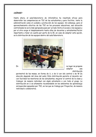 ¿DÓNDE?
Hasta ahora, el aula/laboratorio de informática ha resultado eficaz para
desarrollar las competencias en TIC de los estudiantes y para facilitar, tanto la
administración como el cuidado y protección de los equipos. Sin embargo, para el
aprovechamiento efectivo de las TIC en los procesos educativos, esa ubicación
centralizada no es la más apropiada pues por un lado limita el acceso a los equipos y
por el otro exige el desplazamiento hasta ellos de docentes y estudiantes.Factor
importante a tener en cuenta por parte de la IE, en caso de adoptar esta opción,
es la distribución de los equipos dentro del aula/laboratorio.
En su lugar se propone
adoptar una
distribución
perimetral de las mesas, en forma de U, o de U con isla central o de W (la
elección depende del área del aula). Esta distribución permite al docente ver
con facilidad los monitores de los estudiantes, mejorar el control de la clase y
trabajar de manera individual con algún estudiante o con todo el grupo. La
distribución en U es altamente recomendable en los ambientes de aprendizaje
enriquecidos apoyados por TIC, en los que se trabaja por Proyectos, de manera
individual o colaborativa.
 