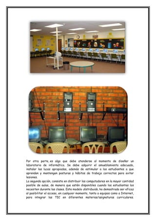Por otra parte, es algo que debe atenderse al momento de diseñar un
laboratorio de informática. Se debe adquirir el amueblamiento adecuado,
instalar las luces apropiadas, además de estimular a los estudiantes a que
aprendan y mantengan posturas y hábitos de trabajo correctos para evitar
lesiones.
La segunda opción, consiste en distribuir los computadores en la mayor cantidad
posible de aulas, de manera que estén disponibles cuando los estudiantes los
necesiten durante las clases. Este modelo distribuido, ha demostrado ser eficaz
al posibilitar el acceso, en cualquier momento, tanto a equipos como a Internet,
para integrar las TIC en diferentes materias/asignaturas curriculares.
 