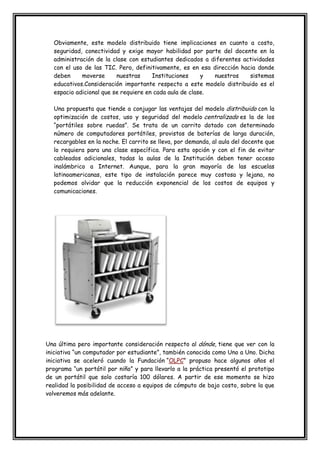 Obviamente, este modelo distribuido tiene implicaciones en cuanto a costo,
seguridad, conectividad y exige mayor habilidad por parte del docente en la
administración de la clase con estudiantes dedicados a diferentes actividades
con el uso de las TIC. Pero, definitivamente, es en esa dirección hacia donde
deben moverse nuestras Instituciones y nuestros sistemas
educativos.Consideración importante respecto a este modelo distribuido es el
espacio adicional que se requiere en cada aula de clase.
Una propuesta que tiende a conjugar las ventajas del modelo distribuido con la
optimización de costos, uso y seguridad del modelo centralizado es la de los
“portátiles sobre ruedas”. Se trata de un carrito dotado con determinado
número de computadores portátiles, provistos de baterías de larga duración,
recargables en la noche. El carrito se lleva, por demanda, al aula del docente que
lo requiera para una clase específica. Para esta opción y con el fin de evitar
cableados adicionales, todas la aulas de la Institución deben tener acceso
inalámbrico a Internet. Aunque, para la gran mayoría de las escuelas
latinoamericanas, este tipo de instalación parece muy costosa y lejana, no
podemos olvidar que la reducción exponencial de los costos de equipos y
comunicaciones.
Una última pero importante consideración respecto al dónde, tiene que ver con la
iniciativa “un computador por estudiante”, también conocida como Uno a Uno. Dicha
iniciativa se aceleró cuando la Fundación “OLPC” propuso hace algunos años el
programa “un portátil por niño” y para llevarlo a la práctica presentó el prototipo
de un portátil que solo costaría 100 dólares. A partir de ese momento se hizo
realidad la posibilidad de acceso a equipos de cómputo de bajo costo, sobre la que
volveremos más adelante.
 