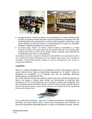 ANDREA SALVATIERRA
7° “G”
La segunda opción, consiste en distribuir los computadores en la mayor cantidad posible
de aulas, de manera que estén disponibles cuando los estudiantes los necesiten, Pero este
modelo distribuido tiene implicaciones en cuanto a costo, seguridad, conectividad y exige
mayor habilidad por parte del docente en la administración de la clase con estudiantes
dedicados a diferentes actividades con el uso de las TIC.
La tercera opción, similar a la anterior, propone instalar un computador y un Video
Proyector en todas o en la gran mayoría de las aulas.En este caso, es el docente quién
continuamente tiene el control de los equipos siendo el docente quien desarrolle las
competencias en las TICS y no los estudiantes.
Una propuesta que tiende a conjugar las ventajas del modelo distribuido con la optimización de costos,
uso y seguridad del modelo centralizado es la de los “portátiles sobre ruedas” para su facilidad de
movilización. Y también algo importante a tomarse en cuenta es la iniciativa Uno a Uno, es decir un
computador por estudiante.
¿CUÁNTOS?
tanto en un modelo centralizado como en uno distribuido, el factor más importante a tener en
cuenta, además del ya citado de disponibilidad presupuestal, es la relación “número de
estudiantes por computador” en la Institución para que los estudiantes desarrollen
debidamente sus competencias en TICS.
Por lo tanto Mientras más baja sea la relación anterior,mayor será el tiempo de exposición de
éstos a los equipos y mayores serán también sus oportunidades de desarrollar tanta
competencia en TIC y la potencialización de los procesos mentales delos estudiantes. Esta
gran necesidad de equipos portátiles produjo la caída en costos de equipos portátiles,irigidos al
segmento del mercado educativo, muestra de estos proyectos son: Classmate PC de Intel, CloudBookde
Everex, Eee PC de Asus, otros.
Si las Instituciones Educativas optan por el modelo centralizado de aulas/laboratorios de
informática, una buena relación entre el número total de estudiantes de la Institución y el
número de computadores disponibles debe ser no mayor a 5 estudiantes por equipo, además,
 