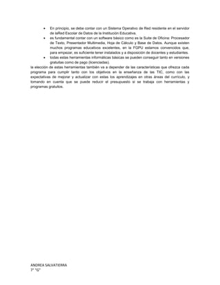 ANDREA SALVATIERRA
7° “G”
En principio, se debe contar con un Sistema Operativo de Red residente en el servidor
de laRed Escolar de Datos de la Institución Educativa.
es fundamental contar con un software básico como es la Suite de Oficina: Procesador
de Texto, Presentador Multimedia, Hoja de Cálculo y Base de Datos. Aunque existen
muchos programas educativos excelentes, en la FGPU estamos convencidos que,
para empezar, es suficiente tener instalados y a disposición de docentes y estudiantes.
todas estas herramientas informáticas básicas se pueden conseguir tanto en versiones
gratuitas como de pago (licenciadas).
la elección de estas herramientas también va a depender de las características que ofrezca cada
programa para cumplir tanto con los objetivos en la enseñanza de las TIC, como con las
expectativas de mejorar y actualizar con estas los aprendizajes en otras áreas del currículo, y
tomando en cuenta que se puede reducir el presupuesto si se trabaja con herramientas y
programas gratuitos.
 