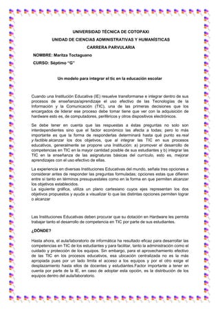 UNIVERSIDAD TÉCNICA DE COTOPAXI
UNIDAD DE CIENCIAS ADMINISTRATIVAS Y HUMANÍSTICAS
CARRERA PARVULARIA
NOMBRE: Maritza Toctaguano
CURSO: Séptimo “G”
Un modelo para integrar el tic en la educación escolar
Cuando una Institución Educativa (IE) resuelve transformarse e integrar dentro de sus
procesos de enseñanza/aprendizaje el uso efectivo de las Tecnologías de la
Información y la Comunicación (TIC), una de las primeras decisiones que los
encargados de liderar ese proceso debe tomar tiene que ver con la adquisición de
hardware esto es, de computadores, periféricos y otros dispositivos electrónicos.
Se debe tener en cuenta que las respuestas a éstas preguntas no solo son
interdependientes sino que el factor económico las afecta a todas; pero lo más
importante es que la forma de responderlas determinará hasta qué punto es real
y factible alcanzar los dos objetivos, que al integrar las TIC en sus procesos
educativos, generalmente se propone una Institución: a) promover el desarrollo de
competencias en TIC en la mayor cantidad posible de sus estudiantes y b) integrar las
TIC en la enseñanza de las asignaturas básicas del currículo, esto es, mejorar
aprendizajes con el uso efectivo de ellas.
La experiencia en diversas Instituciones Educativas del mundo, señala tres opciones a
considerar antes de responder las preguntas formuladas; opciones estas que difieren
entre sí tanto en términos presupuestales como en la forma en que permiten alcanzar
los objetivos establecidos.
La siguiente gráfica, utiliza un plano cartesiano cuyos ejes representan los dos
objetivos propuestos y ayuda a visualizar lo que las distintas opciones permiten lograr
o alcanzar
Las Instituciones Educativas deben procurar que su dotación en Hardware les permita
trabajar tanto el desarrollo de competencia en TIC por parte de sus estudiantes.
¿DÓNDE?
Hasta ahora, el aula/laboratorio de informática ha resultado eficaz para desarrollar las
competencias en TIC de los estudiantes y para facilitar, tanto la administración como el
cuidado y protección de los equipos. Sin embargo, para el aprovechamiento efectivo
de las TIC en los procesos educativos, esa ubicación centralizada no es la más
apropiada pues por un lado limita el acceso a los equipos y por el otro exige el
desplazamiento hasta ellos de docentes y estudiantes.Factor importante a tener en
cuenta por parte de la IE, en caso de adoptar esta opción, es la distribución de los
equipos dentro del aula/laboratorio.
 