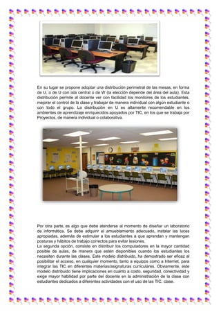 En su lugar se propone adoptar una distribución perimetral de las mesas, en forma
de U, o de U con isla central o de W (la elección depende del área del aula). Esta
distribución permite al docente ver con facilidad los monitores de los estudiantes,
mejorar el control de la clase y trabajar de manera individual con algún estudiante o
con todo el grupo. La distribución en U es altamente recomendable en los
ambientes de aprendizaje enriquecidos apoyados por TIC, en los que se trabaja por
Proyectos, de manera individual o colaborativa.
Por otra parte, es algo que debe atenderse al momento de diseñar un laboratorio
de informática. Se debe adquirir el amueblamiento adecuado, instalar las luces
apropiadas, además de estimular a los estudiantes a que aprendan y mantengan
posturas y hábitos de trabajo correctos para evitar lesiones.
La segunda opción, consiste en distribuir los computadores en la mayor cantidad
posible de aulas, de manera que estén disponibles cuando los estudiantes los
necesiten durante las clases. Este modelo distribuido, ha demostrado ser eficaz al
posibilitar el acceso, en cualquier momento, tanto a equipos como a Internet, para
integrar las TIC en diferentes materias/asignaturas curriculares. Obviamente, este
modelo distribuido tiene implicaciones en cuanto a costo, seguridad, conectividad y
exige mayor habilidad por parte del docente en la administración de la clase con
estudiantes dedicados a diferentes actividades con el uso de las TIC. clase.
 