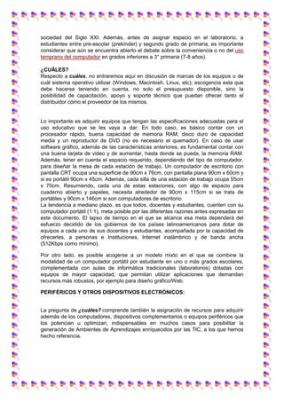 sociedad del Siglo XXI. Además, antes de asignar espacio en el laboratorio, a
estudiantes entre pre-escolar (prekinder) y segundo grado de primaria, es importante
considerar que aún se encuentra abierto el debate sobre la conveniencia o no del uso
temprano del computador en grados inferiores a 3° primaria (7-8 años).
¿CUÁLES?
Respecto a cuáles, no entraremos aquí en discusión de marcas de los equipos o de
cuál sistema operativo utilizar (Windows, Macintosh, Linux, etc); escogencia esta que
debe hacerse teniendo en cuenta, no solo el presupuesto disponible, sino la
posibilidad de capacitación, apoyo y soporte técnico que puedan ofrecer tanto el
distribuidor cómo el proveedor de los mismos.
Lo importante es adquirir equipos que tengan las especificaciones adecuadas para el
uso educativo que se les vaya a dar. En todo caso, es básico contar con un
procesador rápido, buena capacidad de memoria RAM, disco duro de capacidad
media y un reproductor de DVD (no es necesario el quemador). En caso de usar
software gráfico, además de las características anteriores, es fundamental contar con
una buena tarjeta de video y de aumentar, hasta donde se pueda, la memoria RAM.
Además, tener en cuenta el espacio requerido, dependiendo del tipo de computador,
para diseñar la mesa de cada estación de trabajo. Un computador de escritorio con
pantalla CRT ocupa una superficie de 90cm x 76cm, con pantalla plana 90cm x 60cm y
si es portátil 90cm x 45cm. Además, cada silla de una estación de trabajo ocupa 55cm
x 70cm. Resumiendo, cada una de estas estaciones, con algo de espacio para
cuaderno abierto y papeles, necesita alrededor de 90cm x 115cm si se trata de
portátiles y 90cm x 146cm si son computadores de escritorio.
La tendencia a mediano plazo, es que todos, docentes y estudiantes, cuenten con su
computador portátil (1:1), meta posible por las diferentes razones antes expresadas en
este documento. El lapso de tiempo en el que se alcance esa meta dependerá del
esfuerzo decidido de los gobiernos de los países latinoamericanos para dotar de
equipos a cada uno de sus docentes y estudiantes, acompañada por la capacidad de
ofrecerles, a personas e Instituciones, Internet inalámbrico y de banda ancha
(512Kbps como mínimo).
Por otro lado, es posible acogerse a un modelo mixto en el que se combine la
modalidad de un computador portátil por estudiante en uno o más grados escolares,
complementada con aulas de informática tradicionales (laboratorios) dotadas con
equipos de mayor capacidad, que permitan utilizar aplicaciones que demandan
recursos más robustos, por ejemplo para diseño gráfico/Web.
PERIFÉRICOS Y OTROS DISPOSITIVOS ELECTRÓNICOS:
La pregunta de ¿cuáles? comprende también la asignación de recursos para adquirir
además de los computadores, dispositivos complementarios o equipos periféricos que
los potencian u optimizan, indispensables en muchos casos para posibilitar la
generación de Ambientes de Aprendizajes enriquecidos por las TIC, a los que hemos
hecho referencia.
 