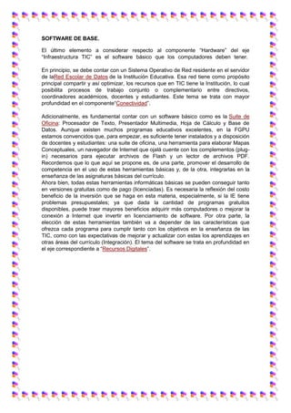 SOFTWARE DE BASE.
El último elemento a considerar respecto al componente “Hardware” del eje
“Infraestructura TIC” es el software básico que los computadores deben tener.
En principio, se debe contar con un Sistema Operativo de Red residente en el servidor
de laRed Escolar de Datos de la Institución Educativa. Esa red tiene como propósito
principal compartir y así optimizar, los recursos que en TIC tiene la Institución, lo cual
posibilita procesos de trabajo conjunto o complementario entre directivos,
coordinadores académicos, docentes y estudiantes. Este tema se trata con mayor
profundidad en el componente“Conectividad”.
Adicionalmente, es fundamental contar con un software básico como es la Suite de
Oficina: Procesador de Texto, Presentador Multimedia, Hoja de Cálculo y Base de
Datos. Aunque existen muchos programas educativos excelentes, en la FGPU
estamos convencidos que, para empezar, es suficiente tener instalados y a disposición
de docentes y estudiantes: una suite de oficina, una herramienta para elaborar Mapas
Conceptuales, un navegador de Internet que ojalá cuente con los complementos (plug-
in) necesarios para ejecutar archivos de Flash y un lector de archivos PDF.
Recordemos que lo que aquí se propone es, de una parte, promover el desarrollo de
competencia en el uso de estas herramientas básicas y, de la otra, integrarlas en la
enseñanza de las asignaturas básicas del currículo.
Ahora bien, todas estas herramientas informáticas básicas se pueden conseguir tanto
en versiones gratuitas como de pago (licenciadas). Es necesaria la reflexión del costo
beneficio de la inversión que se haga en esta materia, especialmente, si la IE tiene
problemas presupuestales; ya que dada la cantidad de programas gratuitos
disponibles, puede traer mayores beneficios adquirir más computadores o mejorar la
conexión a Internet que invertir en licenciamiento de software. Por otra parte, la
elección de estas herramientas también va a depender de las características que
ofrezca cada programa para cumplir tanto con los objetivos en la enseñanza de las
TIC, como con las expectativas de mejorar y actualizar con estas los aprendizajes en
otras áreas del currículo (Integración). El tema del software se trata en profundidad en
el eje correspondiente a “Recursos Digitales”.
 